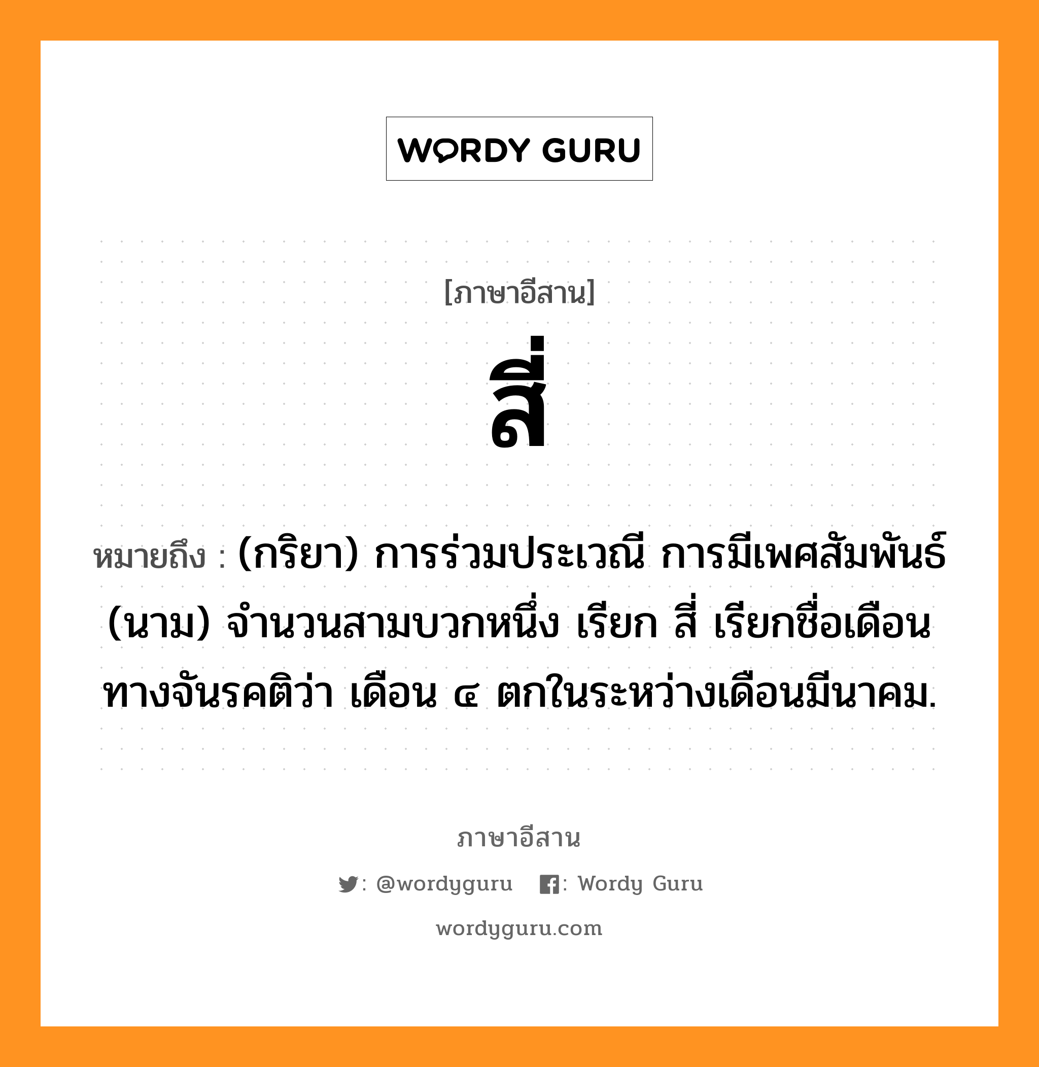 สี่ หมายถึงอะไร, ภาษาอีสาน สี่ หมายถึง (กริยา) การร่วมประเวณี การมีเพศสัมพันธ์ (นาม) จำนวนสามบวกหนึ่ง เรียก สี่ เรียกชื่อเดือนทางจันรคติว่า เดือน ๔ ตกในระหว่างเดือนมีนาคม. หมวด สี่