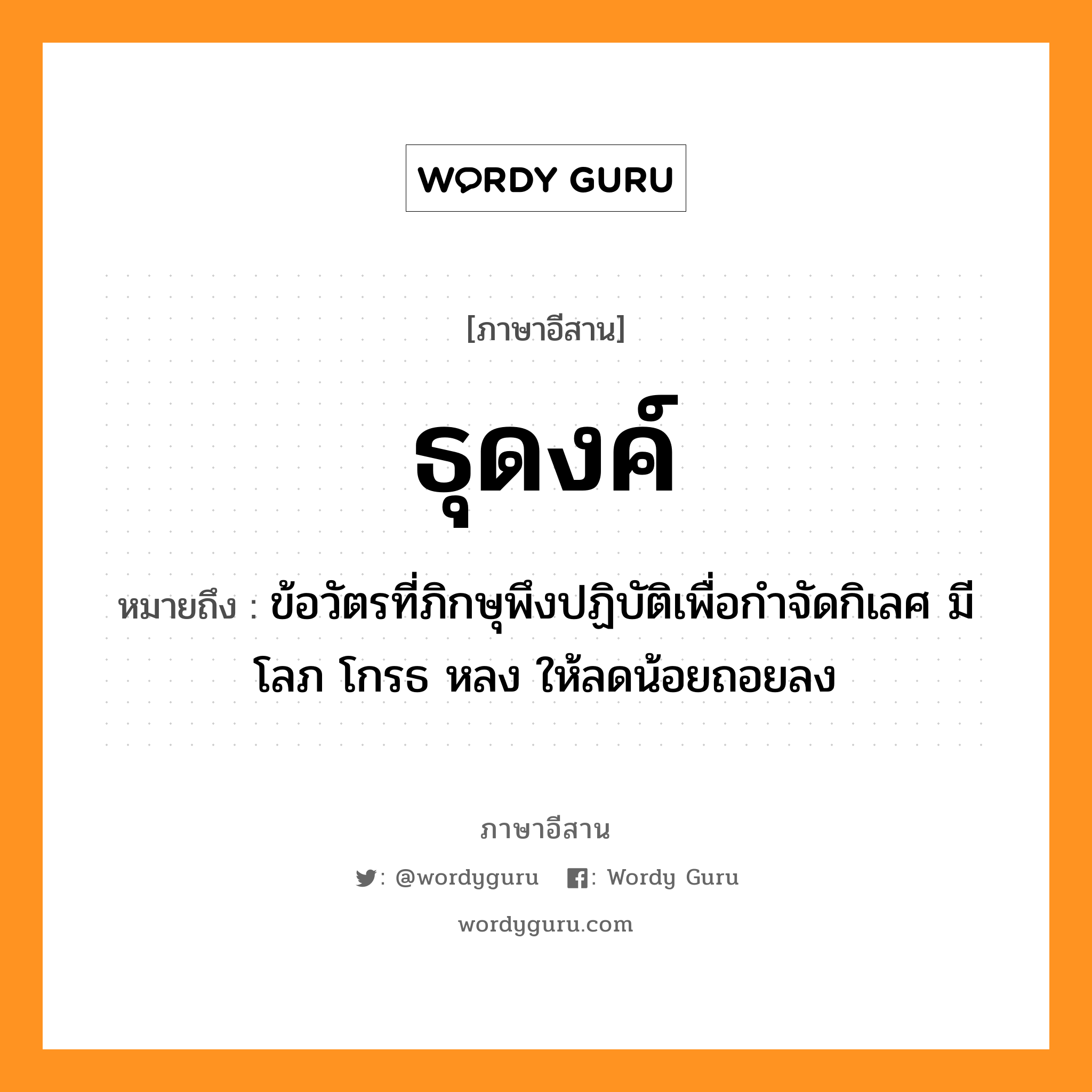 ธุดงค์ หมายถึงอะไร, ภาษาอีสาน ธุดงค์ หมายถึง ข้อวัตรที่ภิกษุพึงปฏิบัติเพื่อกำจัดกิเลศ มีโลภ โกรธ หลง ให้ลดน้อยถอยลง หมวด ทุ - ดง