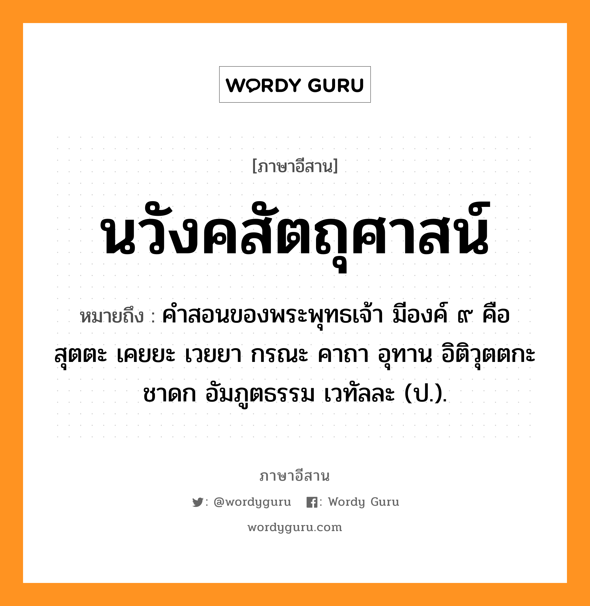 นวังคสัตถุศาสน์ หมายถึงอะไร, ภาษาอีสาน นวังคสัตถุศาสน์ หมายถึง คำสอนของพระพุทธเจ้า มีองค์ ๙ คือ สุตตะ เคยยะ เวยยา กรณะ คาถา อุทาน อิติวุตตกะ ชาดก อัมภูตธรรม เวทัลละ (ป.). หมวด นะ-วัง-คะ-สัด-ตะ-ถุ-สาด