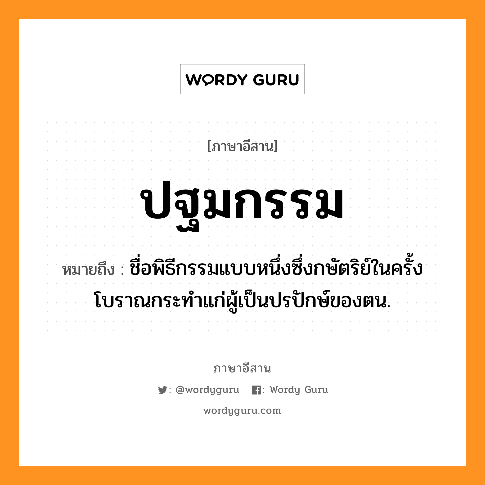 ปฐมกรรม หมายถึงอะไร, ภาษาอีสาน ปฐมกรรม หมายถึง ชื่อพิธีกรรมแบบหนึ่งซึ่งกษัตริย์ในครั้งโบราณกระทำแก่ผู้เป็นปรปักษ์ของตน. หมวด ปะ - ถม - กำ