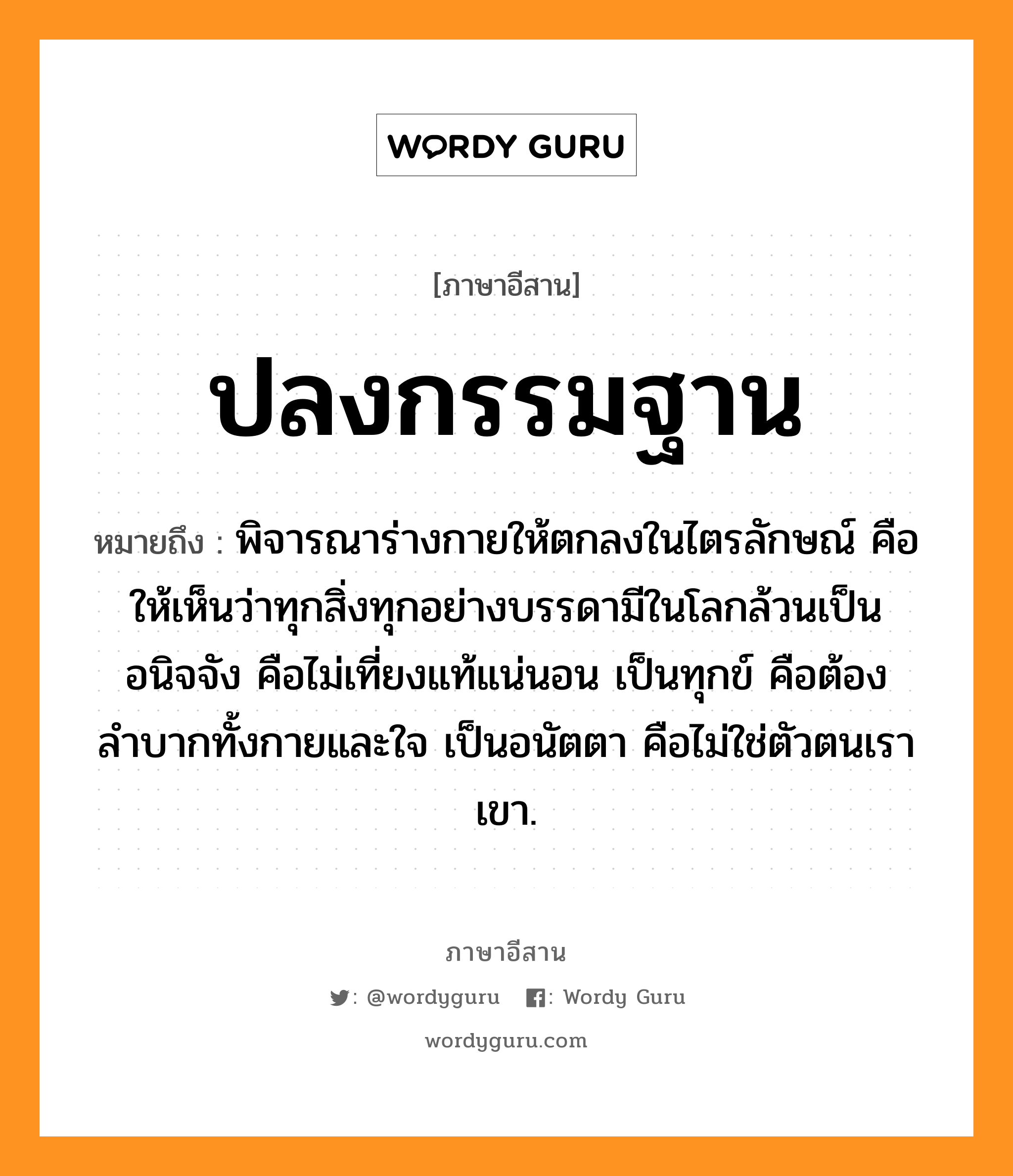 ปลงกรรมฐาน หมายถึงอะไร, ภาษาอีสาน ปลงกรรมฐาน หมายถึง พิจารณาร่างกายให้ตกลงในไตรลักษณ์ คือให้เห็นว่าทุกสิ่งทุกอย่างบรรดามีในโลกล้วนเป็นอนิจจัง คือไม่เที่ยงแท้แน่นอน เป็นทุกข์ คือต้องลำบากทั้งกายและใจ เป็นอนัตตา คือไม่ใช่ตัวตนเราเขา. หมวด ปลง - กำ - มะ - ถาน