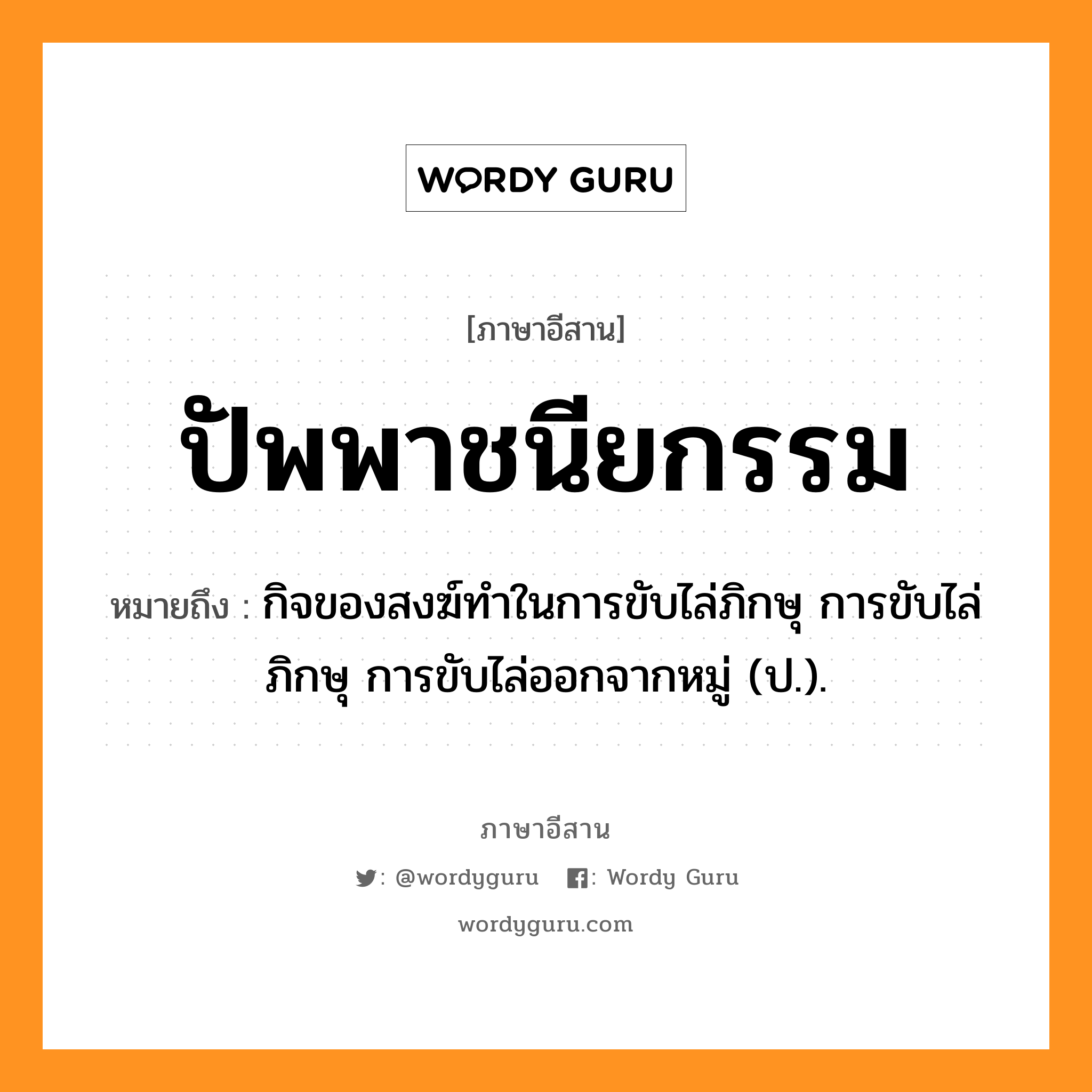 ปัพพาชนียกรรม หมายถึงอะไร, ภาษาอีสาน ปัพพาชนียกรรม หมายถึง กิจของสงฆ์ทำในการขับไล่ภิกษุ การขับไล่ภิกษุ การขับไล่ออกจากหมู่ (ป.). หมวด ปับ - พา - ชะ - นี - ยะ - กำ