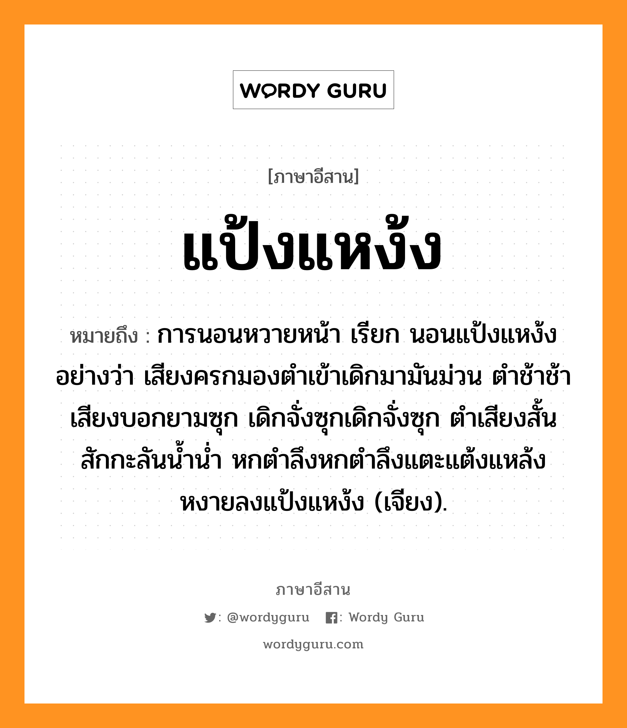 แป้งแหง้ง หมายถึงอะไร, ภาษาอีสาน แป้งแหง้ง หมายถึง การนอนหวายหน้า เรียก นอนแป้งแหง้ง อย่างว่า เสียงครกมองตำเข้าเดิกมามันม่วน ตำช้าช้าเสียงบอกยามซุก เดิกจั่งซุกเดิกจั่งซุก ตำเสียงสั้นสักกะลันน้ำน่ำ หกตำลึงหกตำลึงแตะแต้งแหล้งหงายลงแป้งแหง้ง (เจียง). หมวด แป้ง - แหง้ง