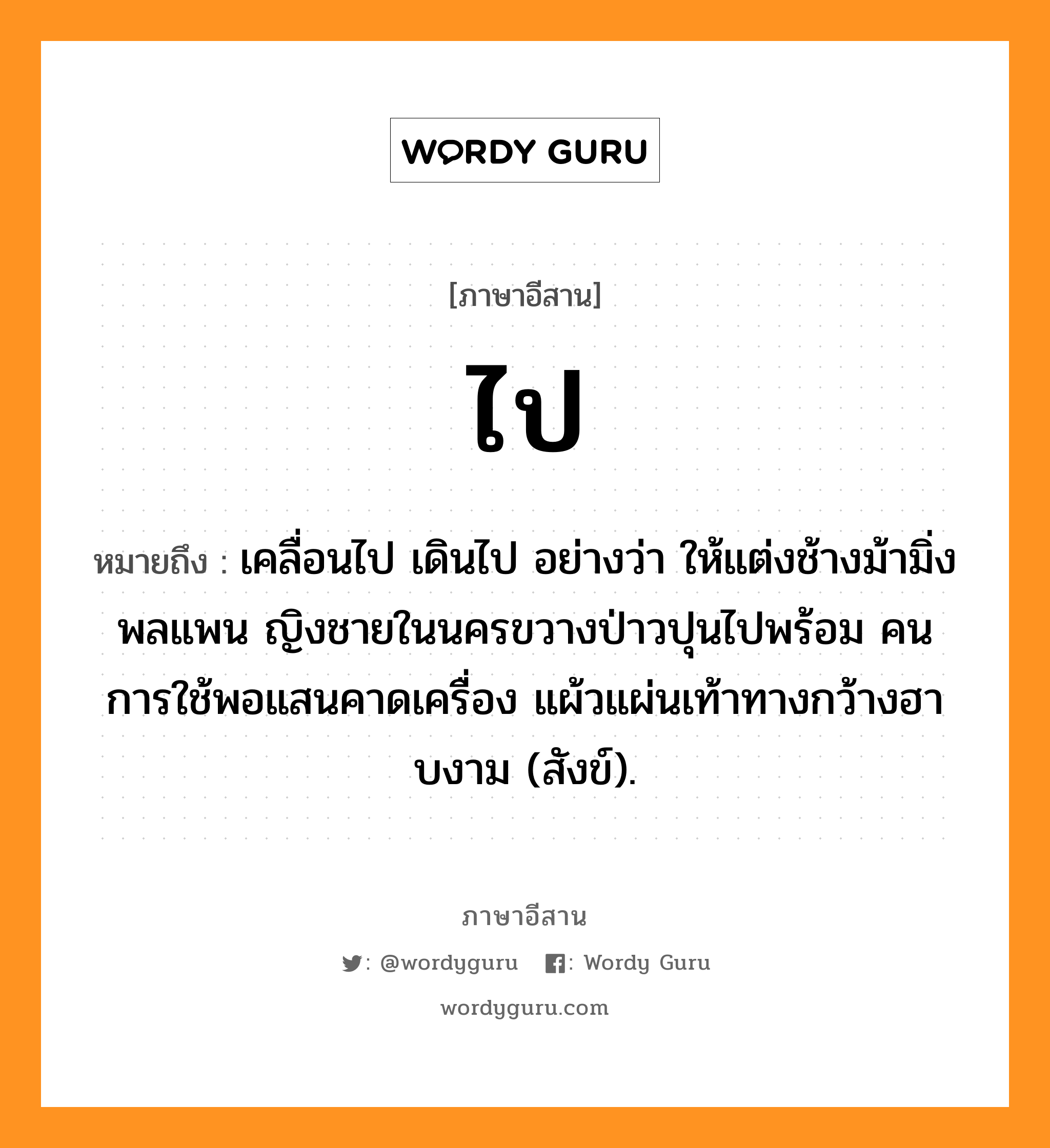 ไป หมายถึงอะไร, ภาษาอีสาน ไป หมายถึง เคลื่อนไป เดินไป อย่างว่า ให้แต่งช้างม้ามิ่งพลแพน ญิงชายในนครขวางป่าวปุนไปพร้อม คนการใช้พอแสนคาดเครื่อง แผ้วแผ่นเท้าทางกว้างฮาบงาม (สังข์). หมวด ไป