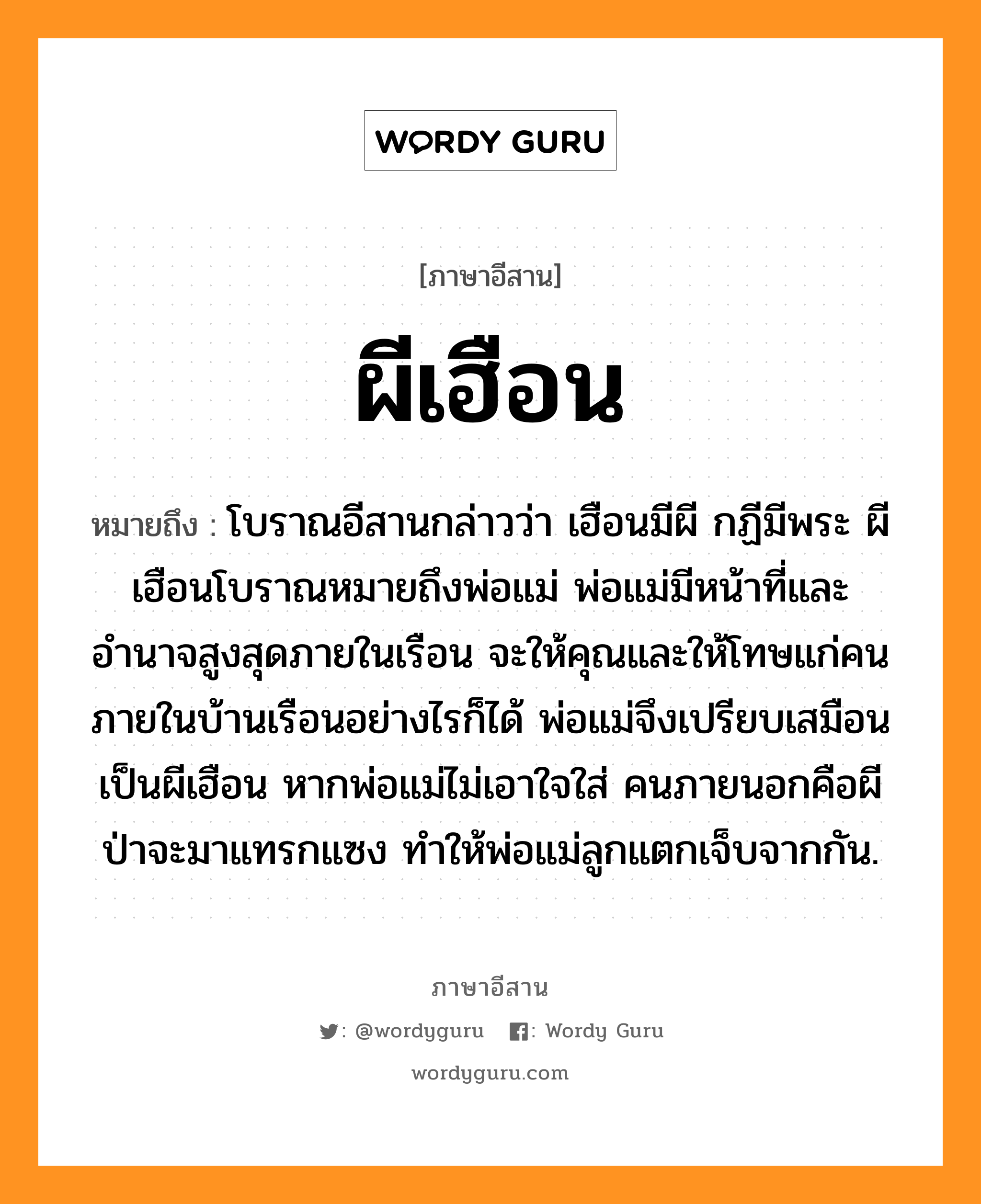 ผีเฮือน หมายถึงอะไร, ภาษาอีสาน ผีเฮือน หมายถึง โบราณอีสานกล่าวว่า เฮือนมีผี กฏีมีพระ ผีเฮือนโบราณหมายถึงพ่อแม่ พ่อแม่มีหน้าที่และอำนาจสูงสุดภายในเรือน จะให้คุณและให้โทษแก่คนภายในบ้านเรือนอย่างไรก็ได้ พ่อแม่จึงเปรียบเสมือนเป็นผีเฮือน หากพ่อแม่ไม่เอาใจใส่ คนภายนอกคือผีป่าจะมาแทรกแซง ทำให้พ่อแม่ลูกแตกเจ็บจากกัน. หมวด ผี - เฮือน