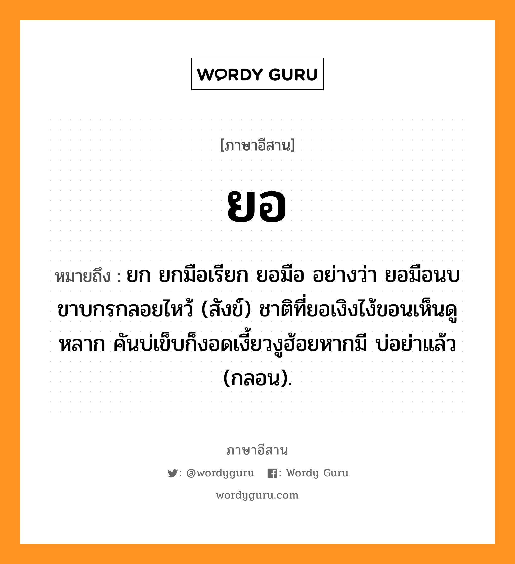 ยอ หมายถึงอะไร, ภาษาอีสาน ยอ หมายถึง ยก ยกมือเรียก ยอมือ อย่างว่า ยอมือนบขาบกรกลอยไหว้ (สังข์) ชาติที่ยอเงิงไง้ขอนเห็นดูหลาก คันบ่เข็บก็งอดเงี้ยวงูฮ้อยหากมี บ่อย่าแล้ว (กลอน). หมวด ยอ