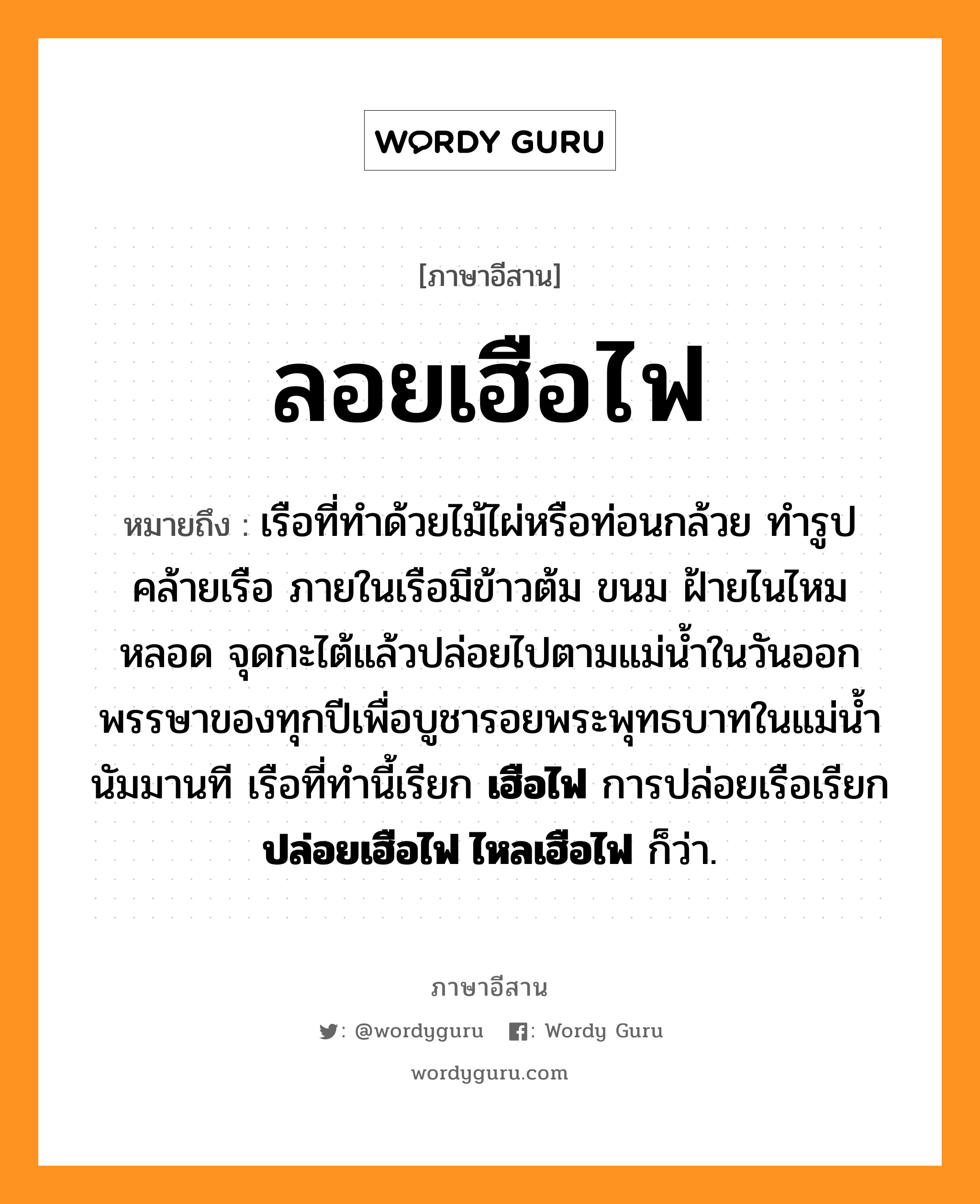 ลอยเฮือไฟ หมายถึงอะไร, ภาษาอีสาน ลอยเฮือไฟ หมายถึง เรือที่ทำด้วยไม้ไผ่หรือท่อนกล้วย ทำรูปคล้ายเรือ ภายในเรือมีข้าวต้ม ขนม ฝ้ายไนไหมหลอด จุดกะไต้แล้วปล่อยไปตามแม่น้ำในวันออกพรรษาของทุกปีเพื่อบูชารอยพระพุทธบาทในแม่น้ำนัมมานที เรือที่ทำนี้เรียก &lt;b&gt;เฮือไฟ&lt;/b&gt; การปล่อยเรือเรียก &lt;b&gt;ปล่อยเฮือไฟ ไหลเฮือไฟ&lt;/b&gt; ก็ว่า. หมวด ลอย - เฮือ - ไฟ