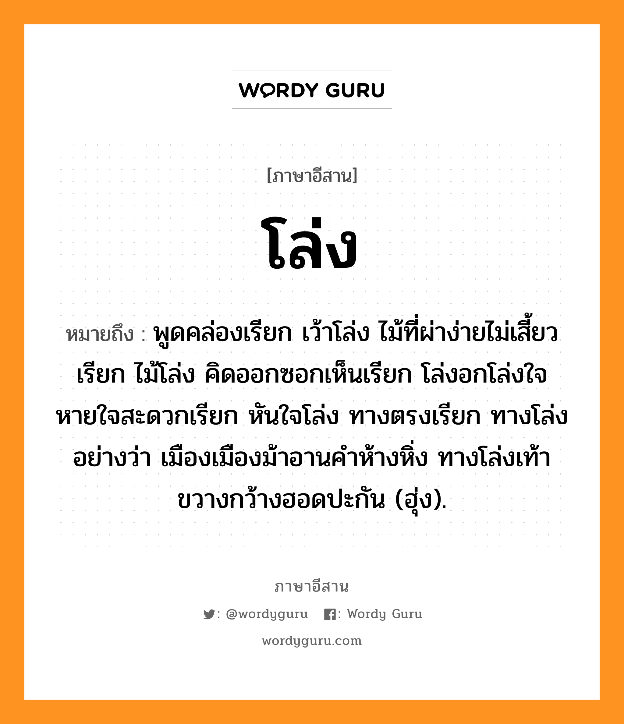 โล่ง หมายถึงอะไร, ภาษาอีสาน โล่ง หมายถึง พูดคล่องเรียก เว้าโล่ง ไม้ที่ผ่าง่ายไม่เสี้ยวเรียก ไม้โล่ง คิดออกซอกเห็นเรียก โล่งอกโล่งใจ หายใจสะดวกเรียก หันใจโล่ง ทางตรงเรียก ทางโล่ง อย่างว่า เมืองเมืองม้าอานคำห้างหิ่ง ทางโล่งเท้าขวางกว้างฮอดปะกัน (ฮุ่ง). หมวด โล่ง