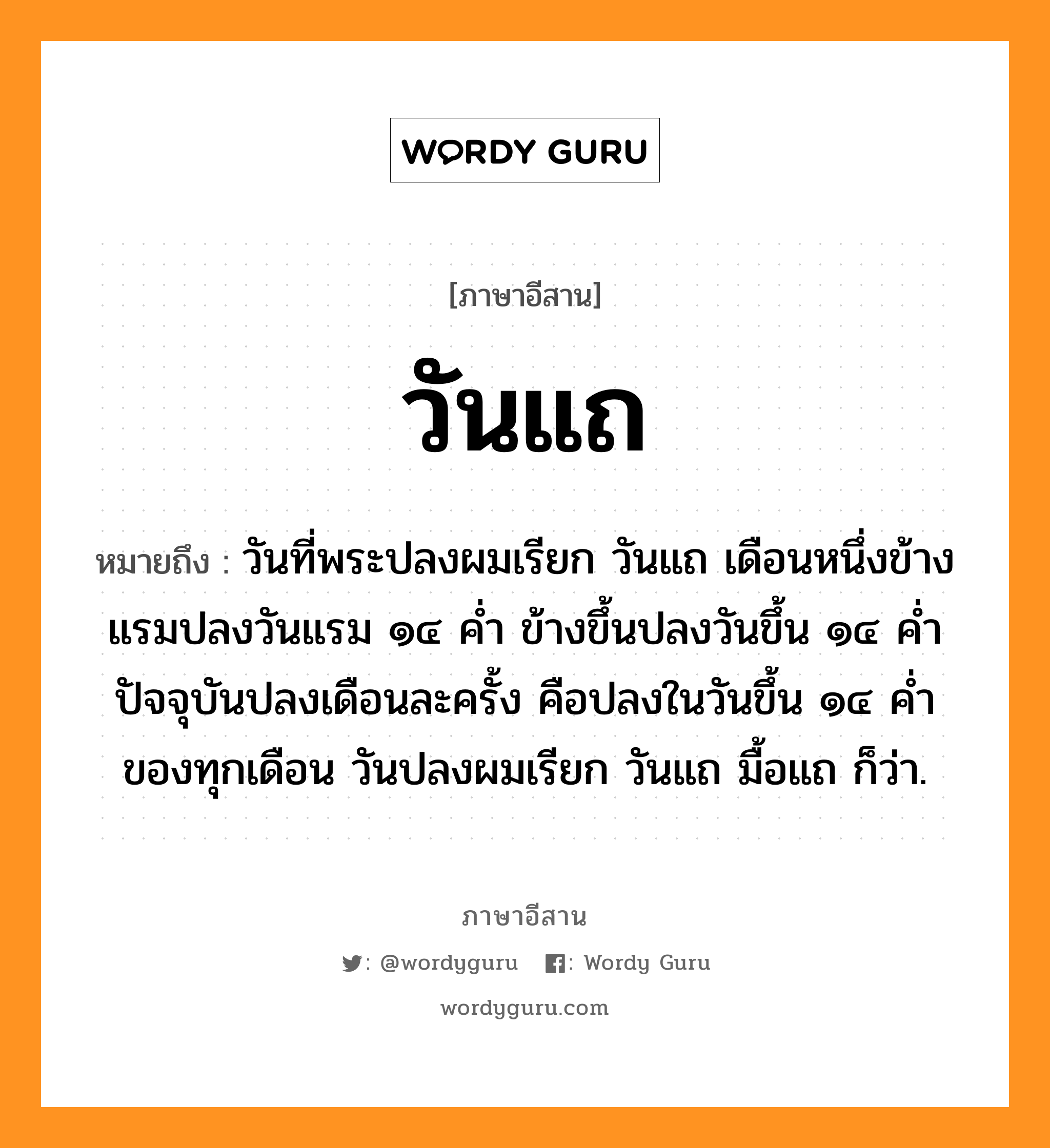 วันแถ หมายถึงอะไร, ภาษาอีสาน วันแถ หมายถึง วันที่พระปลงผมเรียก วันแถ เดือนหนึ่งข้างแรมปลงวันแรม ๑๔ ค่ำ ข้างขึ้นปลงวันขึ้น ๑๔ ค่ำ ปัจจุบันปลงเดือนละครั้ง คือปลงในวันขึ้น ๑๔ ค่ำของทุกเดือน วันปลงผมเรียก วันแถ มื้อแถ ก็ว่า. หมวด วัน - แถ