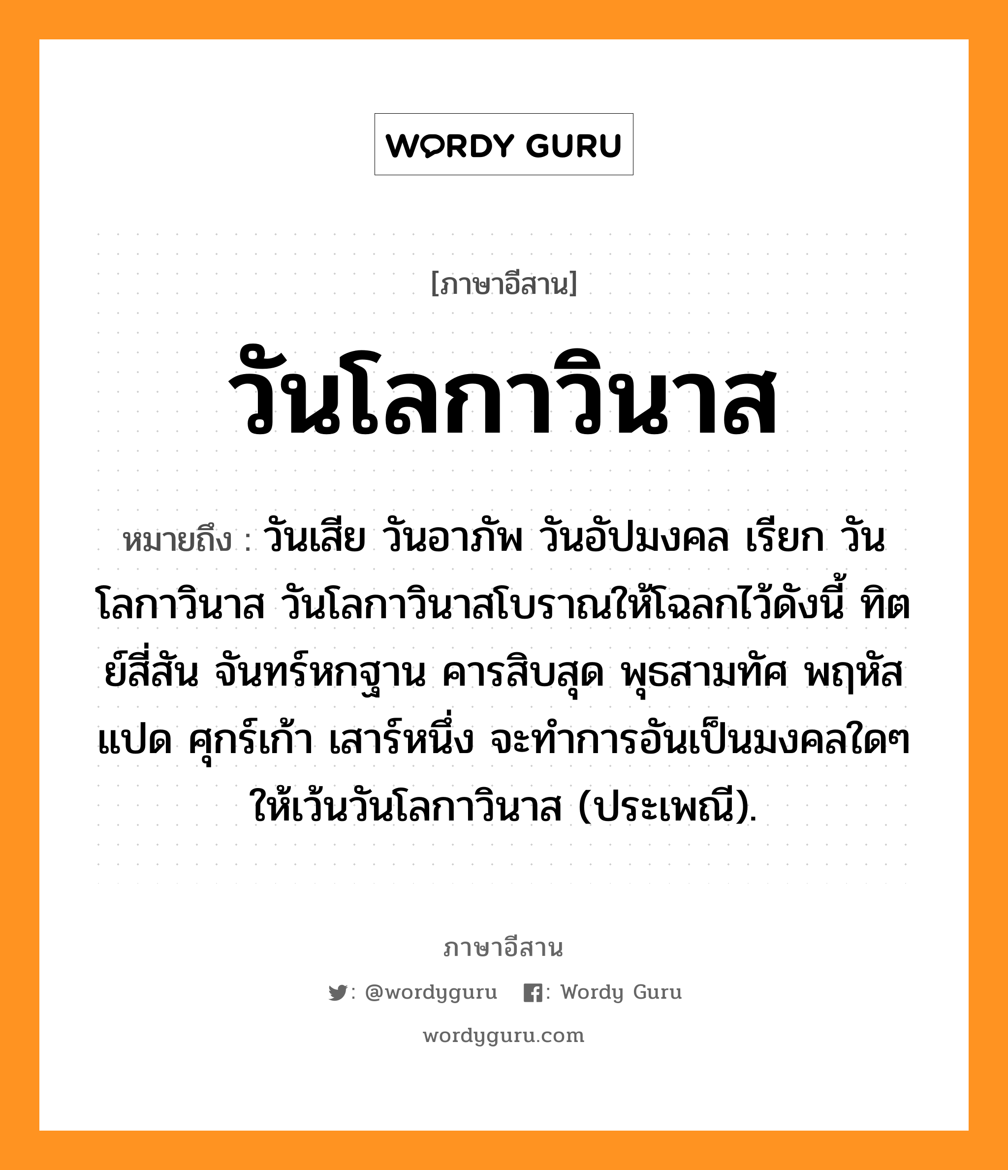 วันโลกาวินาส หมายถึงอะไร, ภาษาอีสาน วันโลกาวินาส หมายถึง วันเสีย วันอาภัพ วันอัปมงคล เรียก วันโลกาวินาส วันโลกาวินาสโบราณให้โฉลกไว้ดังนี้ ทิตย์สี่สัน จันทร์หกฐาน คารสิบสุด พุธสามทัศ พฤหัสแปด ศุกร์เก้า เสาร์หนึ่ง จะทำการอันเป็นมงคลใดๆ ให้เว้นวันโลกาวินาส (ประเพณี). หมวด วัน - โล - กา - วิ - นาด