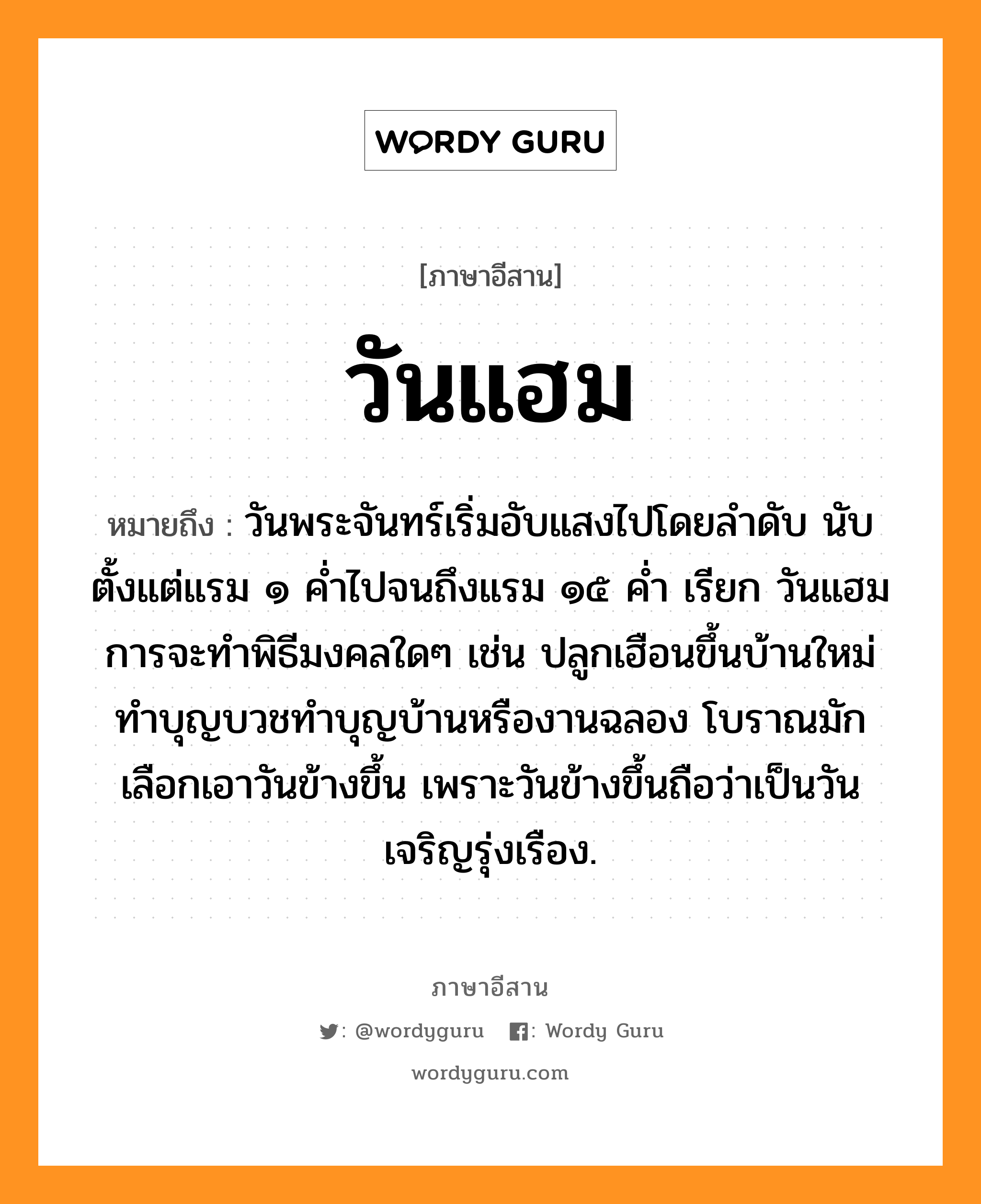 วันแฮม หมายถึงอะไร, ภาษาอีสาน วันแฮม หมายถึง วันพระจันทร์เริ่มอับแสงไปโดยลำดับ นับตั้งแต่แรม ๑ ค่ำไปจนถึงแรม ๑๕ ค่ำ เรียก วันแฮม การจะทำพิธีมงคลใดๆ เช่น ปลูกเฮือนขึ้นบ้านใหม่ ทำบุญบวชทำบุญบ้านหรืองานฉลอง โบราณมักเลือกเอาวันข้างขึ้น เพราะวันข้างขึ้นถือว่าเป็นวันเจริญรุ่งเรือง. หมวด วัน - แฮม