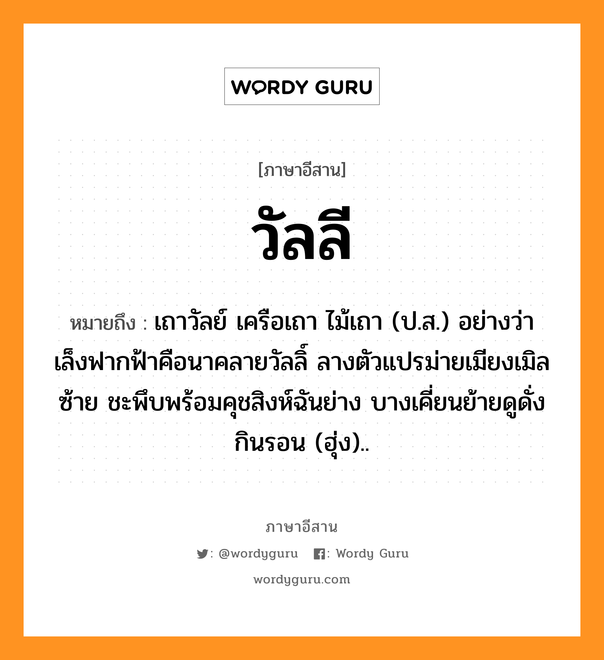 วัลลี หมายถึงอะไร, ภาษาอีสาน วัลลี หมายถึง เถาวัลย์ เครือเถา ไม้เถา (ป.ส.) อย่างว่า เล็งฟากฟ้าคือนาคลายวัลลิ์ ลางตัวแปรม่ายเมียงเมิลซ้าย ชะพึบพร้อมคุชสิงห์ฉันย่าง บางเคี่ยนย้ายดูดั่งกินรอน (ฮุ่ง).. หมวด วัน - ลี