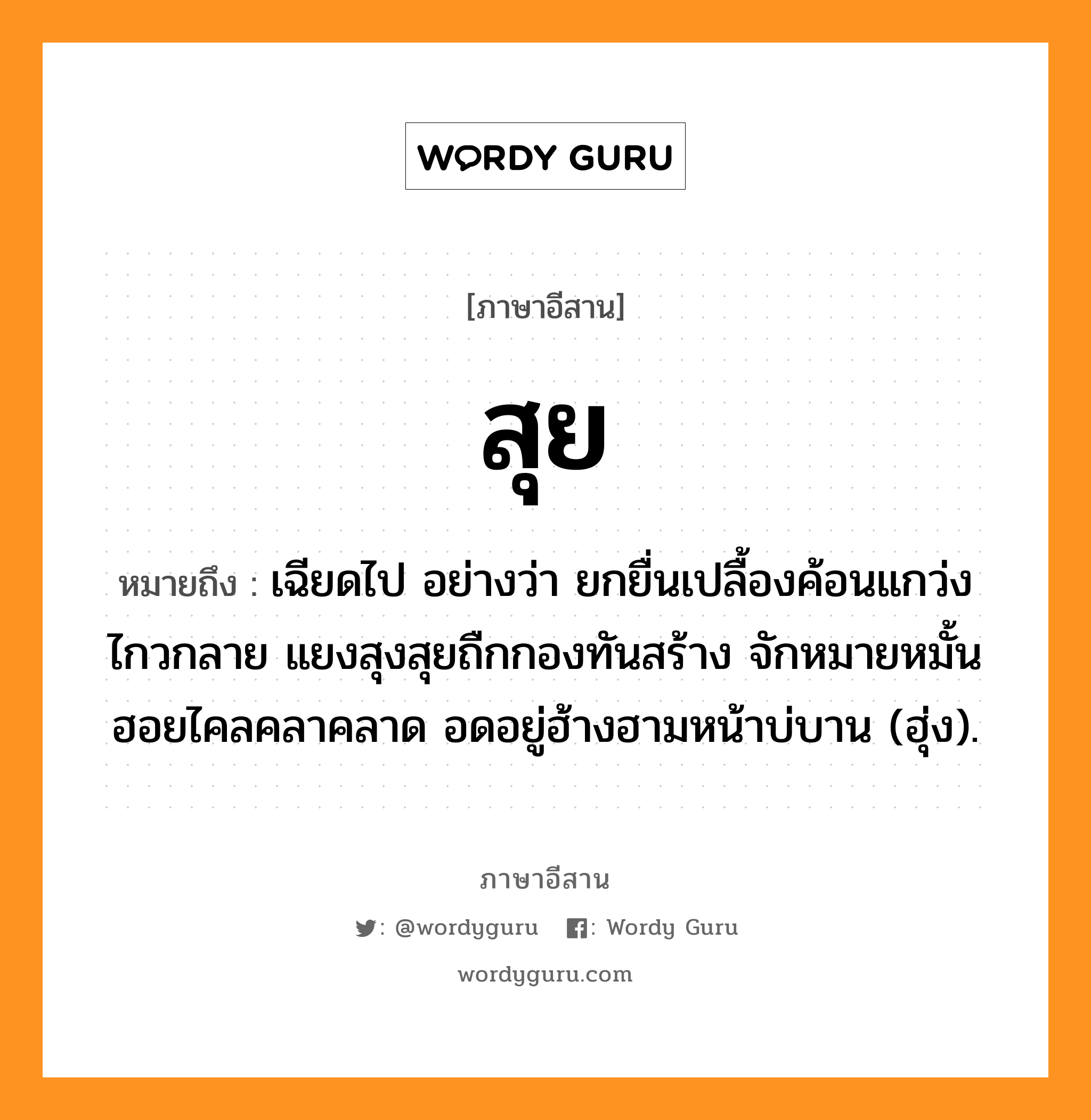 สุย หมายถึงอะไร, ภาษาอีสาน สุย หมายถึง เฉียดไป อย่างว่า ยกยื่นเปลื้องค้อนแกว่งไกวกลาย แยงสุงสุยถืกกองทันสร้าง จักหมายหมั้นฮอยไคลคลาคลาด อดอยู่ฮ้างฮามหน้าบ่บาน (ฮุ่ง). หมวด สุย