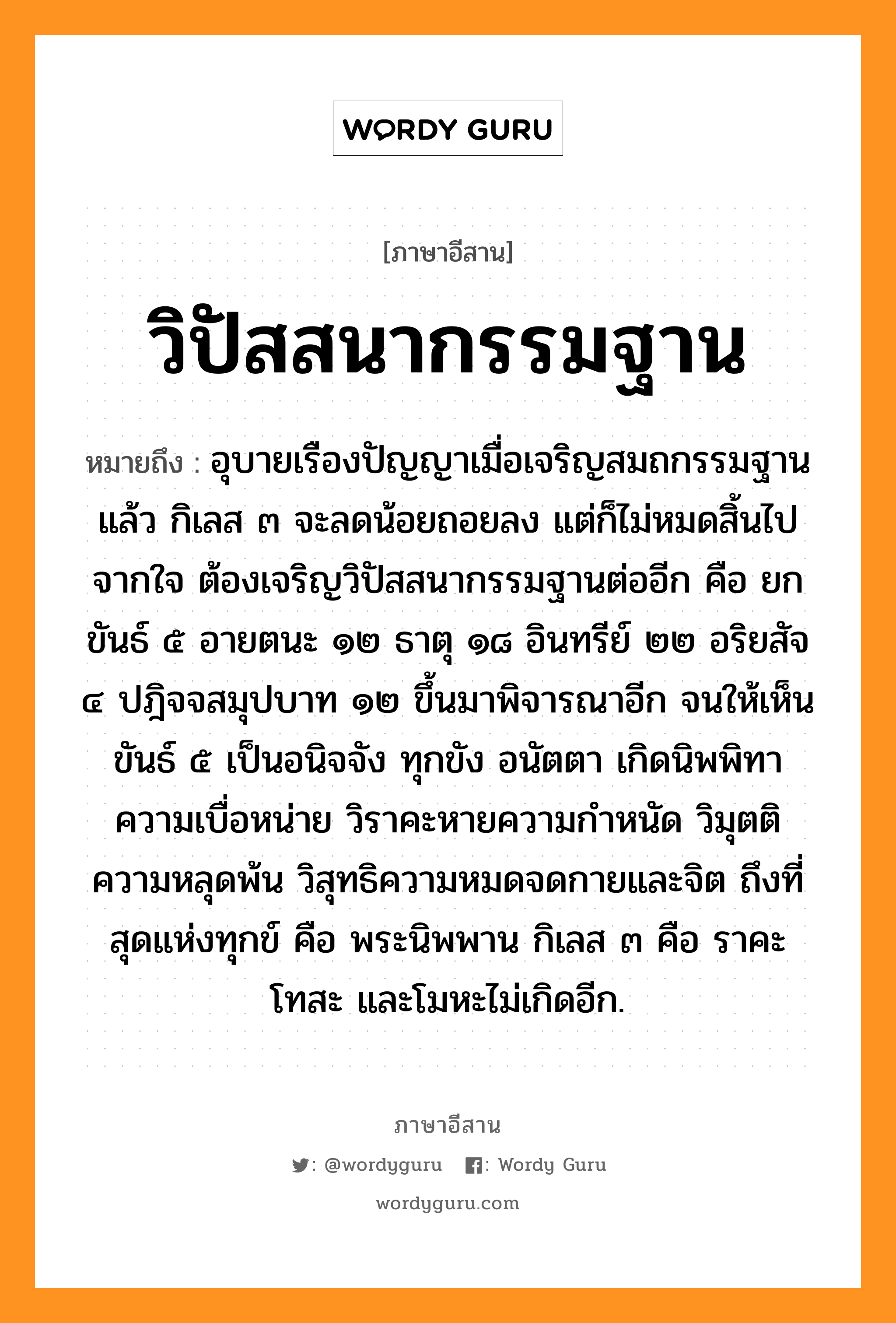 วิปัสสนากรรมฐาน หมายถึงอะไร, ภาษาอีสาน วิปัสสนากรรมฐาน หมายถึง อุบายเรืองปัญญาเมื่อเจริญสมถกรรมฐานแล้ว กิเลส ๓ จะลดน้อยถอยลง แต่ก็ไม่หมดสิ้นไปจากใจ ต้องเจริญวิปัสสนากรรมฐานต่ออีก คือ ยกขันธ์ ๕ อายตนะ ๑๒ ธาตุ ๑๘ อินทรีย์ ๒๒ อริยสัจ ๔ ปฎิจจสมุปบาท ๑๒ ขึ้นมาพิจารณาอีก จนให้เห็นขันธ์ ๕ เป็นอนิจจัง ทุกขัง อนัตตา เกิดนิพพิทาความเบื่อหน่าย วิราคะหายความกำหนัด วิมุตติความหลุดพ้น วิสุทธิความหมดจดกายและจิต ถึงที่สุดแห่งทุกข์ คือ พระนิพพาน กิเลส ๓ คือ ราคะ โทสะ และโมหะไม่เกิดอีก. หมวด วิ - ปัด - สะ - นา - กำ