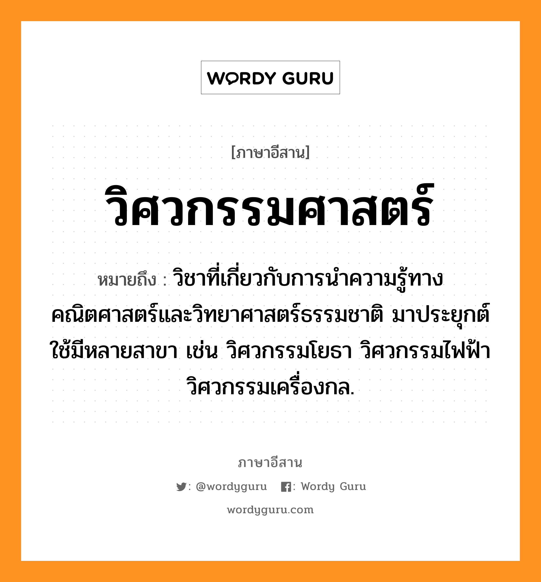 วิศวกรรมศาสตร์ หมายถึงอะไร, ภาษาอีสาน วิศวกรรมศาสตร์ หมายถึง วิชาที่เกี่ยวกับการนำความรู้ทางคณิตศาสตร์และวิทยาศาสตร์ธรรมชาติ มาประยุกต์ใช้มีหลายสาขา เช่น วิศวกรรมโยธา วิศวกรรมไฟฟ้า วิศวกรรมเครื่องกล. หมวด วิด - สะ - วะ - กำ - มะ - สาด