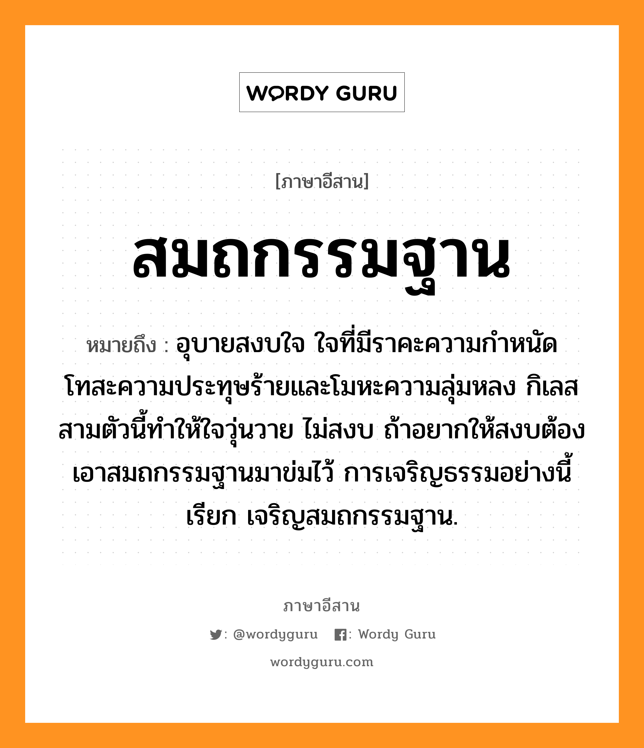 สมถกรรมฐาน หมายถึงอะไร, ภาษาอีสาน สมถกรรมฐาน หมายถึง อุบายสงบใจ ใจที่มีราคะความกำหนัด โทสะความประทุษร้ายและโมหะความลุ่มหลง กิเลสสามตัวนี้ทำให้ใจวุ่นวาย ไม่สงบ ถ้าอยากให้สงบต้องเอาสมถกรรมฐานมาข่มไว้ การเจริญธรรมอย่างนี้เรียก เจริญสมถกรรมฐาน. หมวด สะ - มะ - ถะ - กำ - มะ - ถาน