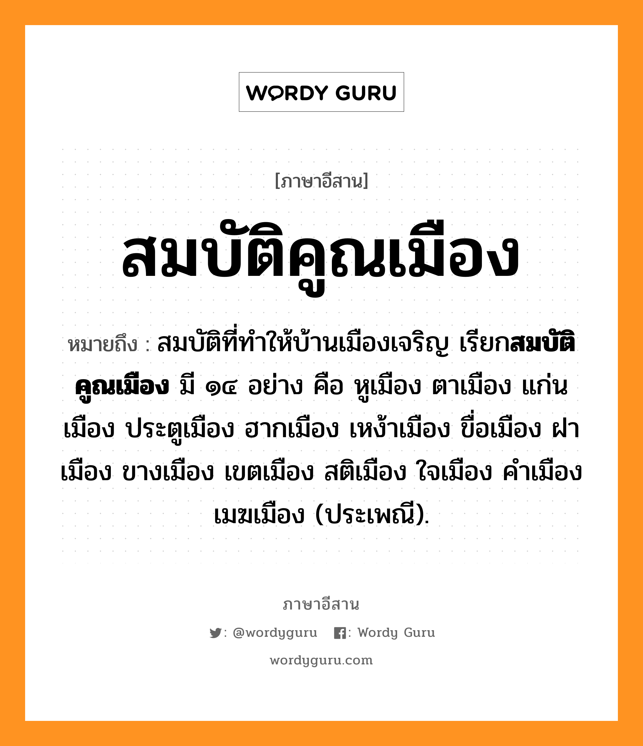 สมบัติคูณเมือง หมายถึงอะไร, ภาษาอีสาน สมบัติคูณเมือง หมายถึง สมบัติที่ทำให้บ้านเมืองเจริญ เรียก&lt;b&gt;สมบัติคูณเมือง&lt;/b&gt; มี ๑๔ อย่าง คือ หูเมือง ตาเมือง แก่นเมือง ประตูเมือง ฮากเมือง เหง้าเมือง ขื่อเมือง ฝาเมือง ขางเมือง เขตเมือง สติเมือง ใจเมือง คำเมือง เมฆเมือง (ประเพณี). หมวด สม - บัด - คูน - เมือง