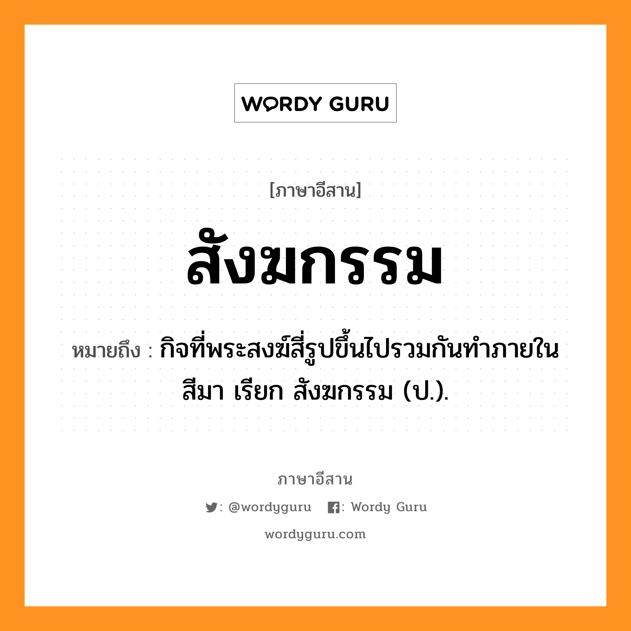 สังฆกรรม หมายถึงอะไร, ภาษาอีสาน สังฆกรรม หมายถึง กิจที่พระสงฆ์สี่รูปขึ้นไปรวมกันทำภายในสีมา เรียก สังฆกรรม (ป.). หมวด สัง - คะ - กำ