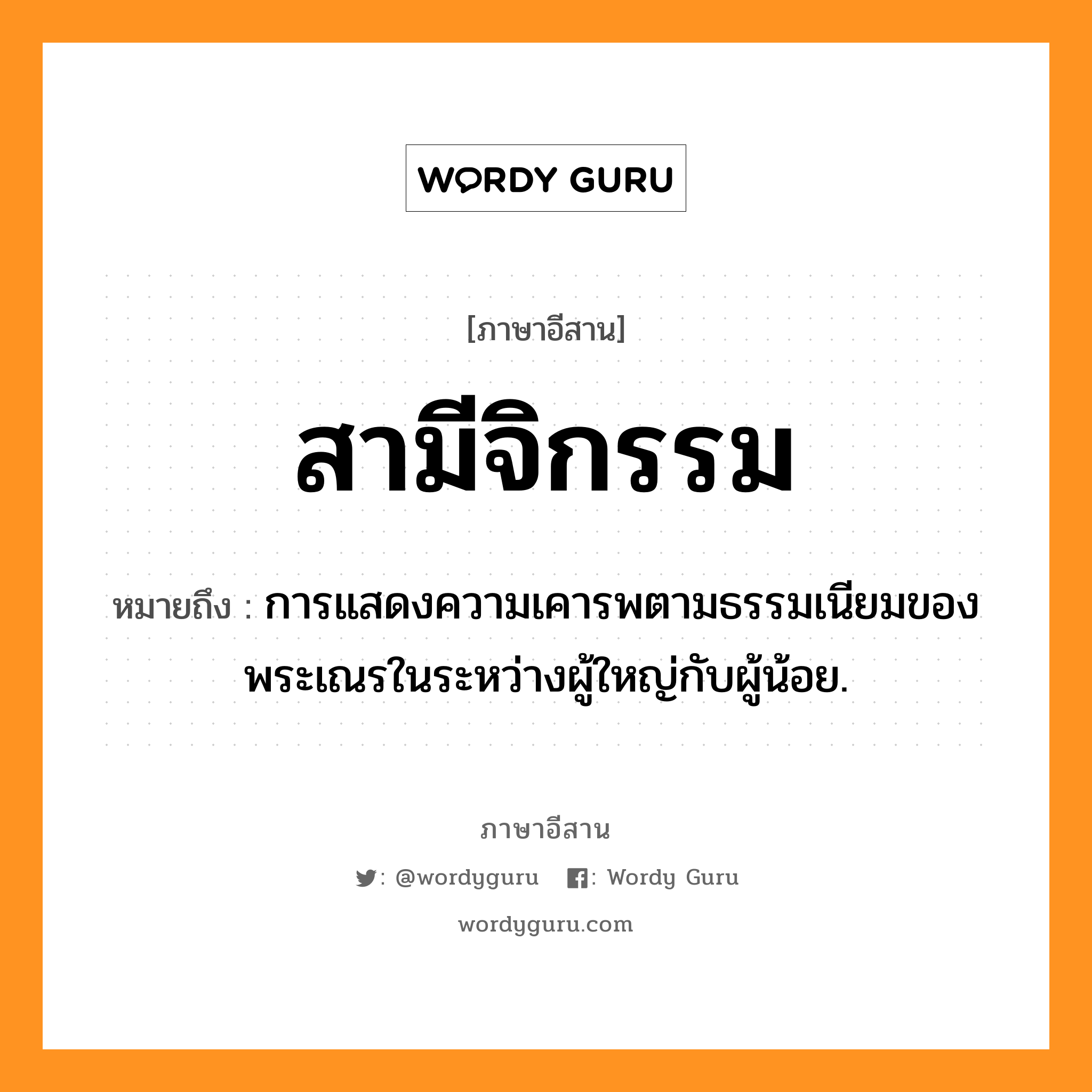 สามีจิกรรม หมายถึงอะไร, ภาษาอีสาน สามีจิกรรม หมายถึง การแสดงความเคารพตามธรรมเนียมของพระเณรในระหว่างผู้ใหญ่กับผู้น้อย. หมวด สา - มี - จิ - กำ