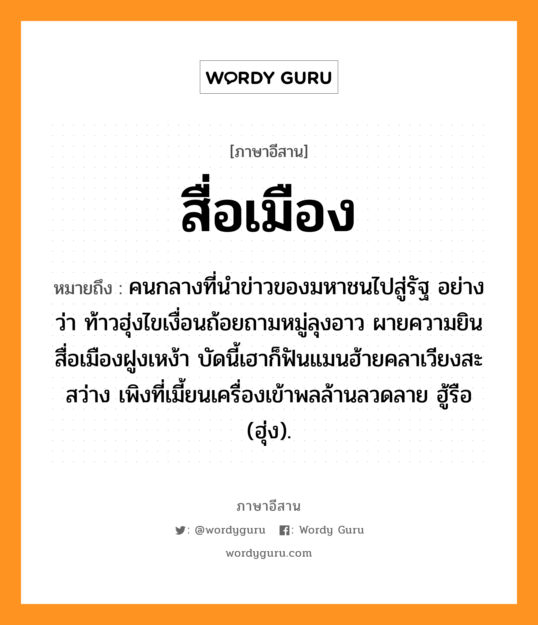 สื่อเมือง หมายถึงอะไร, ภาษาอีสาน สื่อเมือง หมายถึง คนกลางที่นำข่าวของมหาชนไปสู่รัฐ อย่างว่า ท้าวฮุ่งไขเงื่อนถ้อยถามหมู่ลุงอาว ผายความยินสื่อเมืองฝูงเหง้า บัดนี้เฮาก็ฟันแมนฮ้ายคลาเวียงสะสว่าง เพิงที่เมี้ยนเครื่องเข้าพลล้านลวดลาย ฮู้รือ (ฮุ่ง). หมวด สื่อ - เมือง