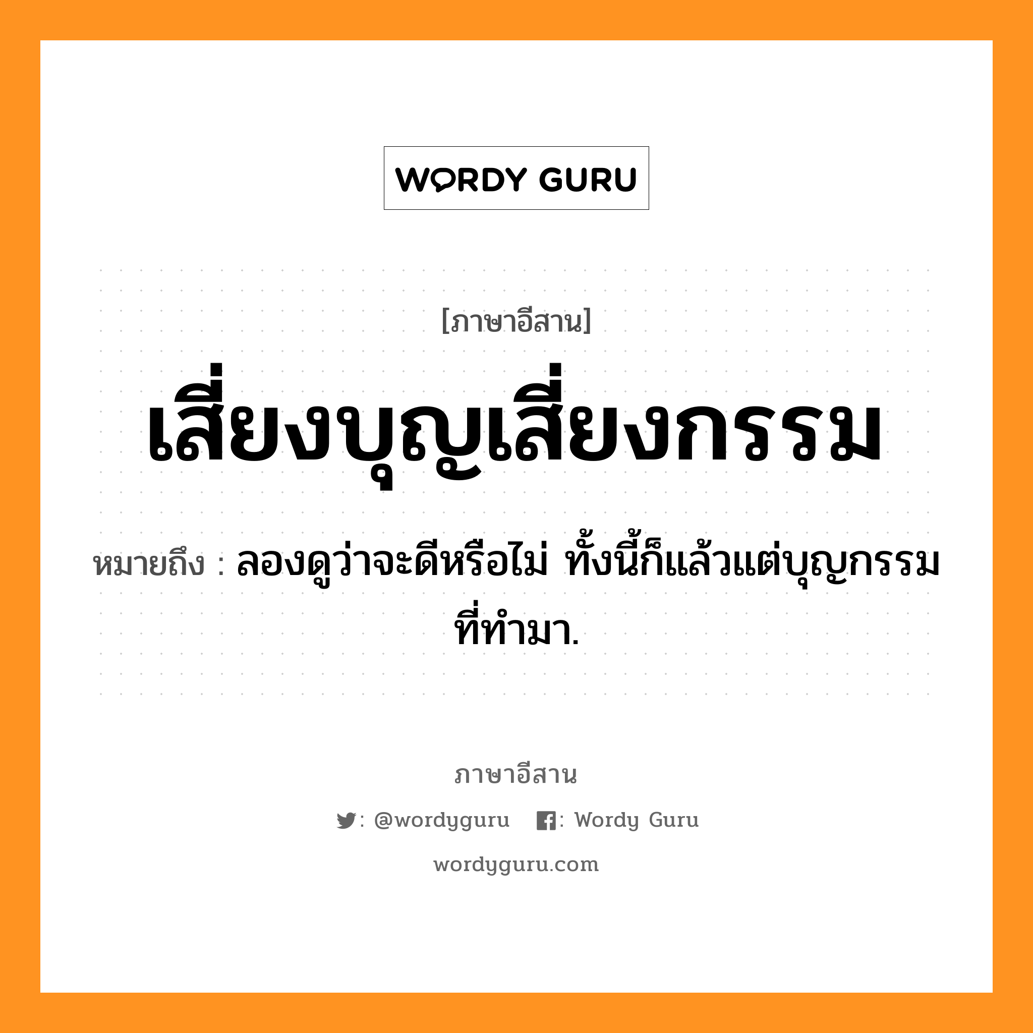 เสี่ยงบุญเสี่ยงกรรม หมายถึงอะไร, ภาษาอีสาน เสี่ยงบุญเสี่ยงกรรม หมายถึง ลองดูว่าจะดีหรือไม่ ทั้งนี้ก็แล้วแต่บุญกรรมที่ทำมา. หมวด เสี่ยง - บุน - เสี่ยง - กำ