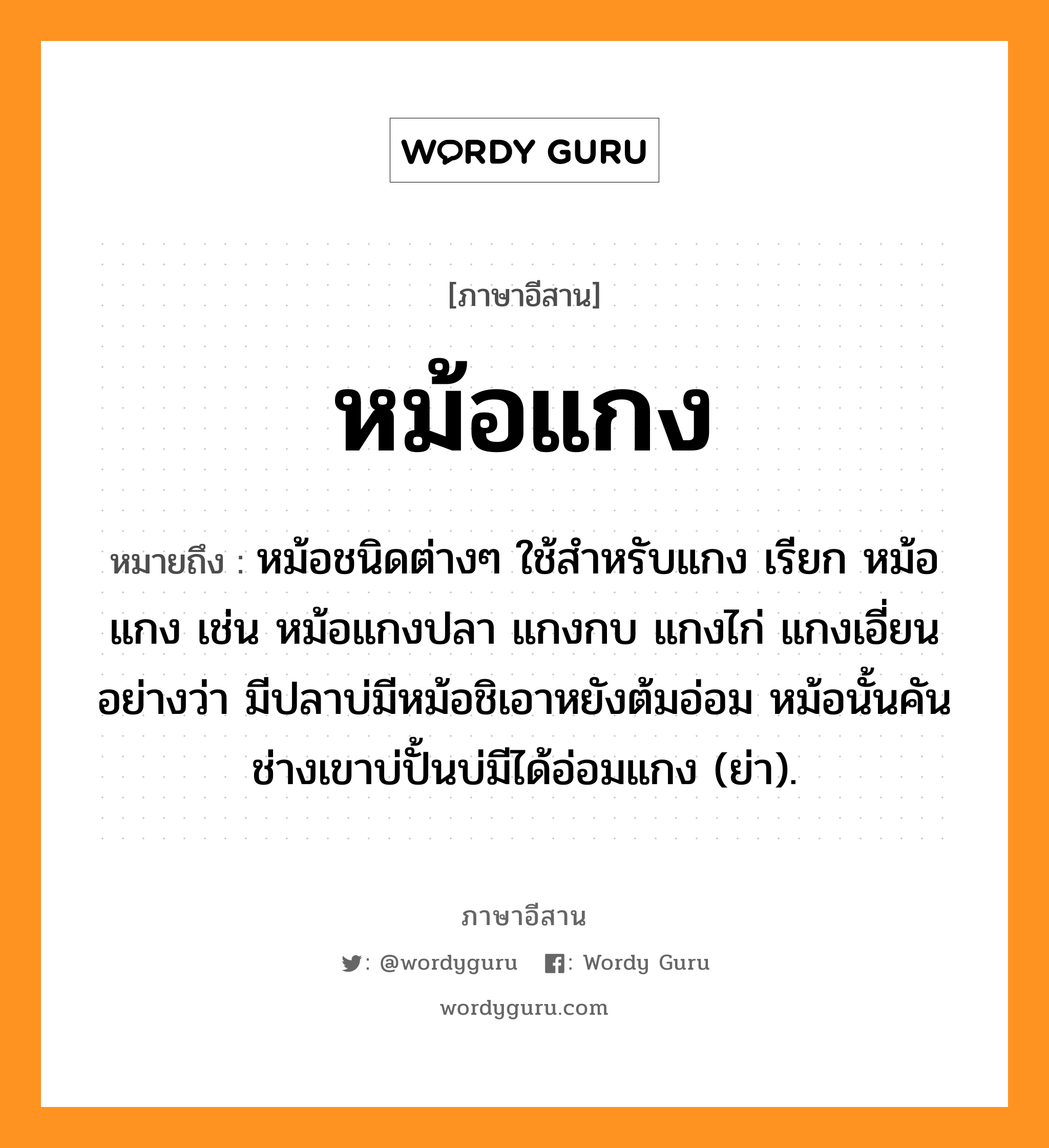 หม้อแกง หมายถึงอะไร, ภาษาอีสาน หม้อแกง หมายถึง หม้อชนิดต่างๆ ใช้สำหรับแกง เรียก หม้อแกง เช่น หม้อแกงปลา แกงกบ แกงไก่ แกงเอี่ยน อย่างว่า มีปลาบ่มีหม้อชิเอาหยังต้มอ่อม หม้อนั้นคันช่างเขาบ่ปั้นบ่มีได้อ่อมแกง (ย่า). หมวด หม้อ - แกง