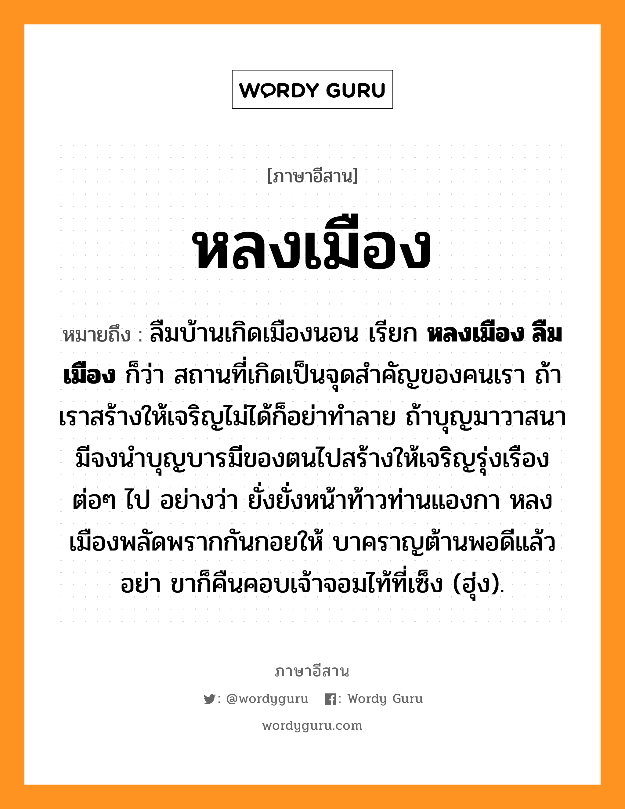 หลงเมือง หมายถึงอะไร, ภาษาอีสาน หลงเมือง หมายถึง ลืมบ้านเกิดเมืองนอน เรียก &lt;b&gt;หลงเมือง ลืมเมือง&lt;/b&gt; ก็ว่า สถานที่เกิดเป็นจุดสำคัญของคนเรา ถ้าเราสร้างให้เจริญไม่ได้ก็อย่าทำลาย ถ้าบุญมาวาสนามีจงนำบุญบารมีของตนไปสร้างให้เจริญรุ่งเรืองต่อๆ ไป อย่างว่า ยั่งยั่งหน้าท้าวท่านแองกา หลงเมืองพลัดพรากกันกอยให้ บาคราญต้านพอดีแล้วอย่า ขาก็คืนคอบเจ้าจอมไท้ที่เซ็ง (ฮุ่ง). หมวด หลง - เมือง