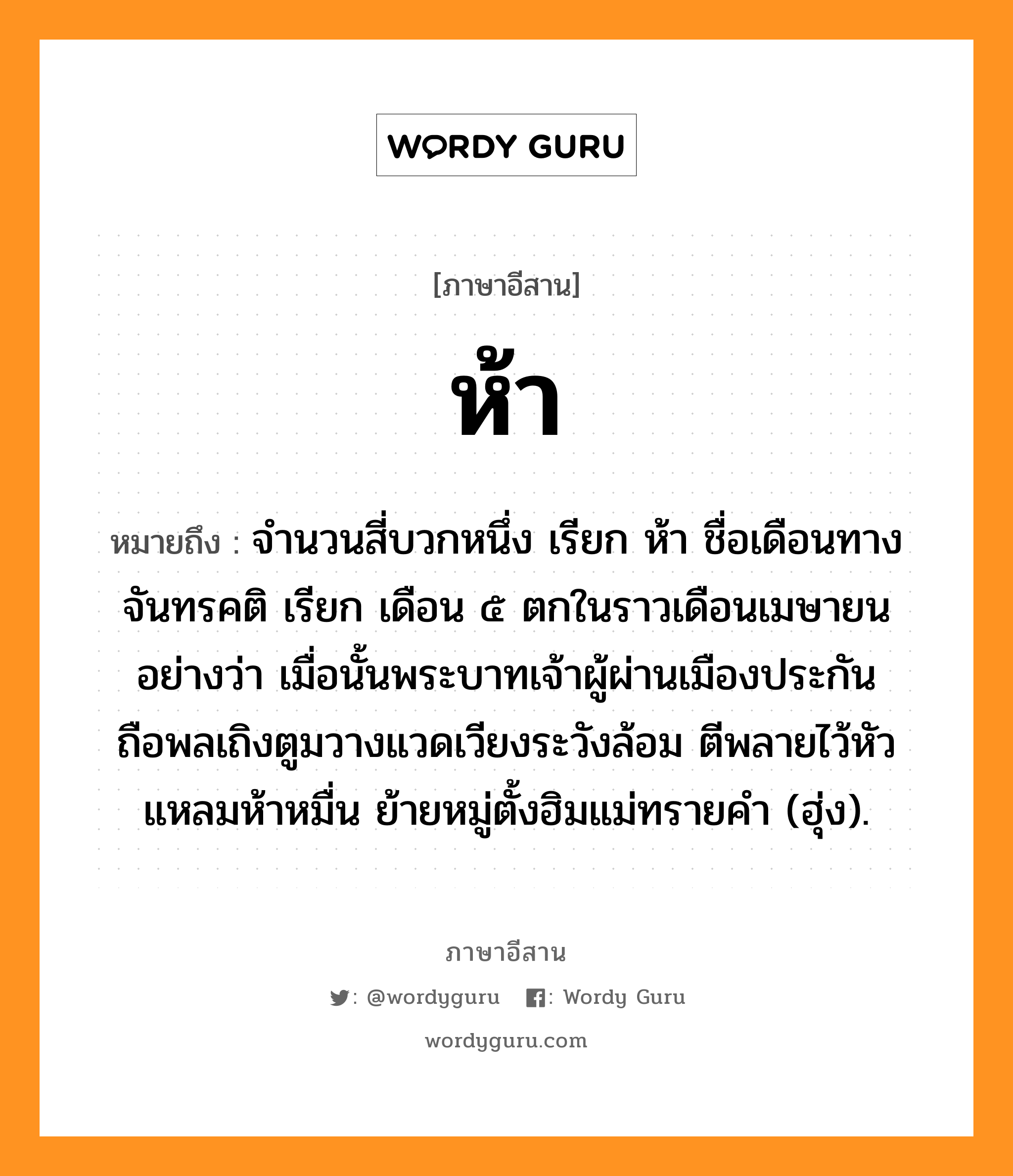 ห้า หมายถึงอะไร, ภาษาอีสาน ห้า หมายถึง จำนวนสี่บวกหนึ่ง เรียก ห้า ชื่อเดือนทางจันทรคติ เรียก เดือน ๕ ตกในราวเดือนเมษายน อย่างว่า เมื่อนั้นพระบาทเจ้าผู้ผ่านเมืองประกัน ถือพลเถิงตูมวางแวดเวียงระวังล้อม ตีพลายไว้หัวแหลมห้าหมื่น ย้ายหมู่ตั้งฮิมแม่ทรายคำ (ฮุ่ง). หมวด ห้า