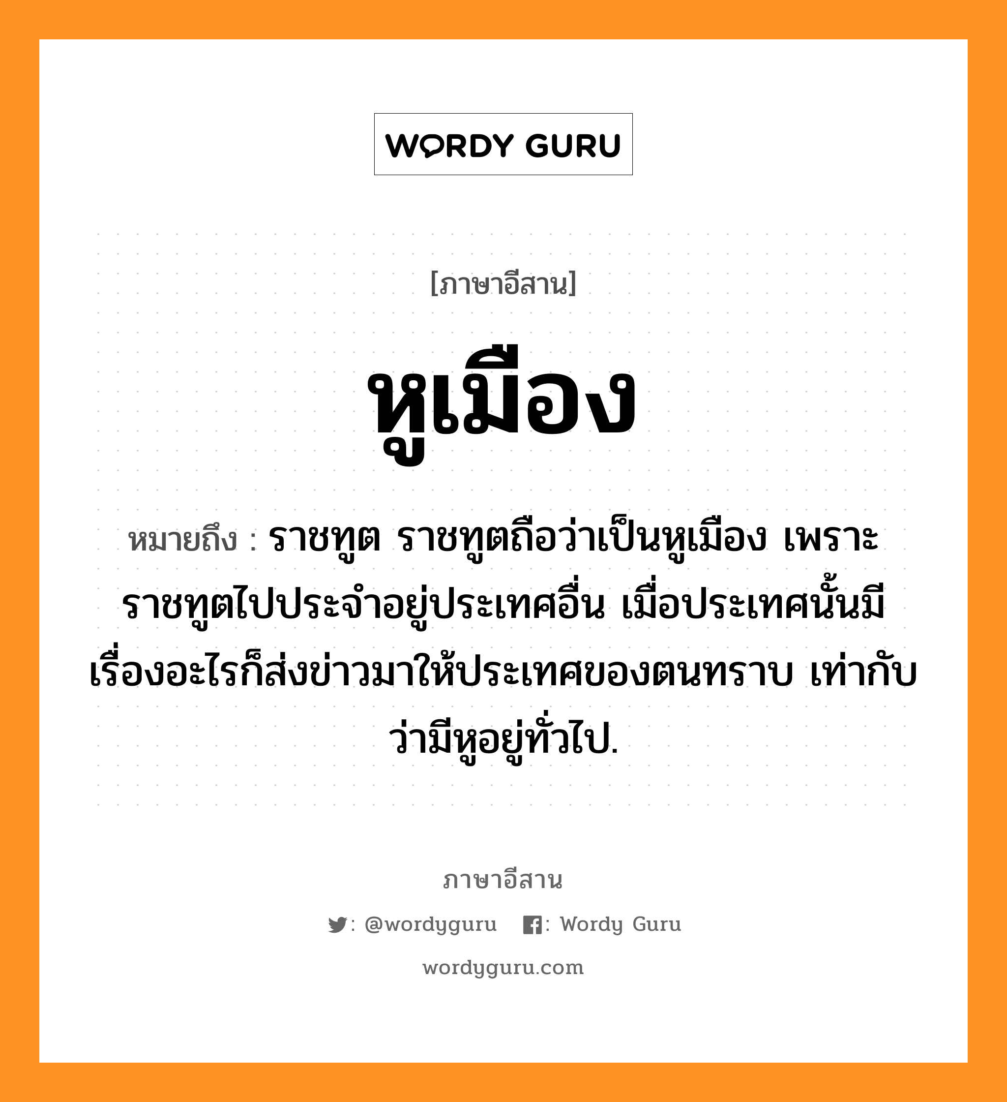 หูเมือง หมายถึงอะไร, ภาษาอีสาน หูเมือง หมายถึง ราชทูต ราชทูตถือว่าเป็นหูเมือง เพราะราชทูตไปประจำอยู่ประเทศอื่น เมื่อประเทศนั้นมีเรื่องอะไรก็ส่งข่าวมาให้ประเทศของตนทราบ เท่ากับว่ามีหูอยู่ทั่วไป. หมวด หู - เมือง