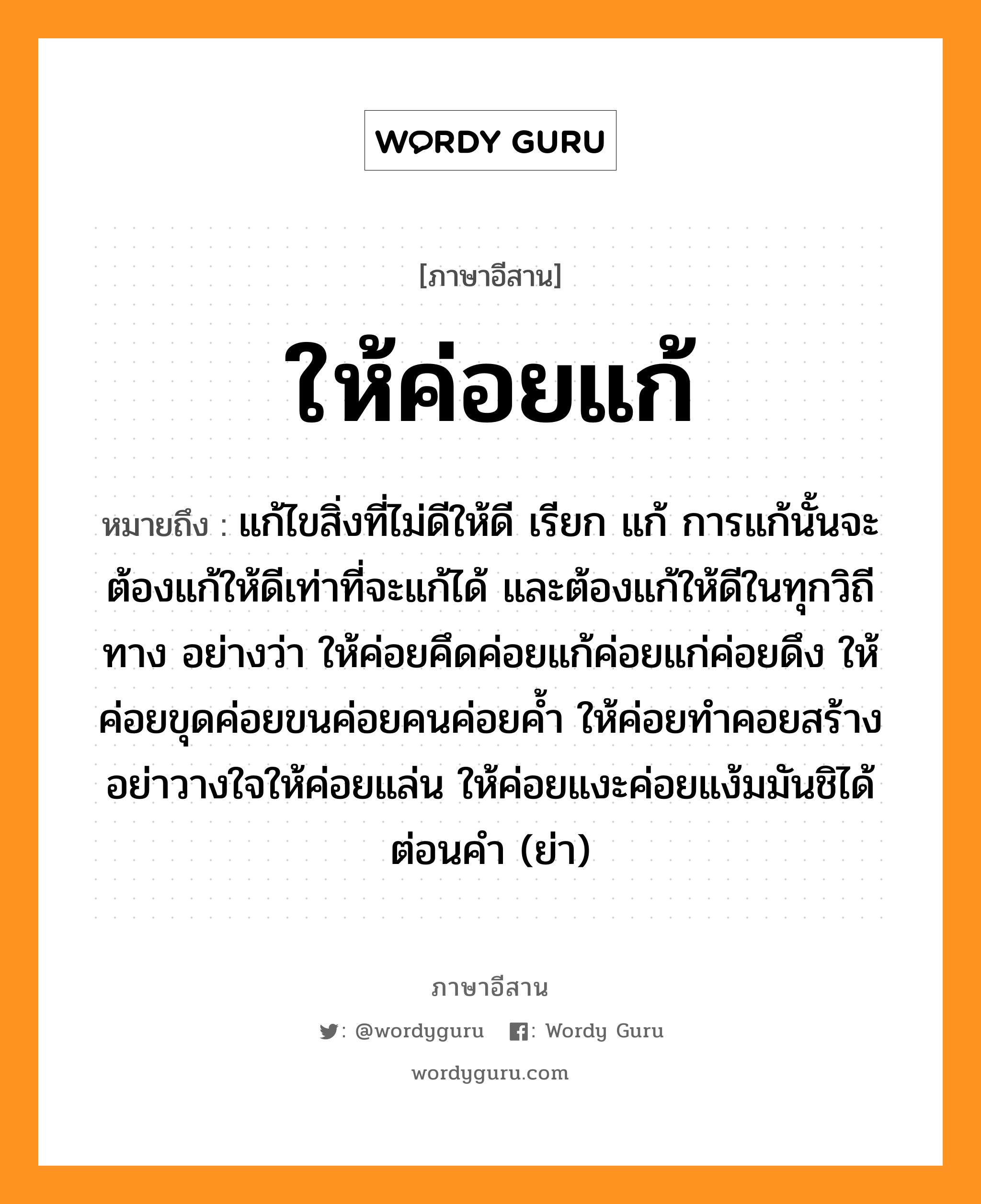 ให้ค่อยแก้ หมายถึงอะไร, ภาษาอีสาน ให้ค่อยแก้ หมายถึง แก้ไขสิ่งที่ไม่ดีให้ดี เรียก แก้ การแก้นั้นจะต้องแก้ให้ดีเท่าที่จะแก้ได้ และต้องแก้ให้ดีในทุกวิถีทาง อย่างว่า ให้ค่อยคึดค่อยแก้ค่อยแก่ค่อยดึง ให้ค่อยขุดค่อยขนค่อยคนค่อยค้ำ ให้ค่อยทำคอยสร้างอย่าวางใจให้ค่อยแล่น ให้ค่อยแงะค่อยแง้มมันชิได้ต่อนคำ (ย่า) หมวด ให้ - ค่อย - แก้