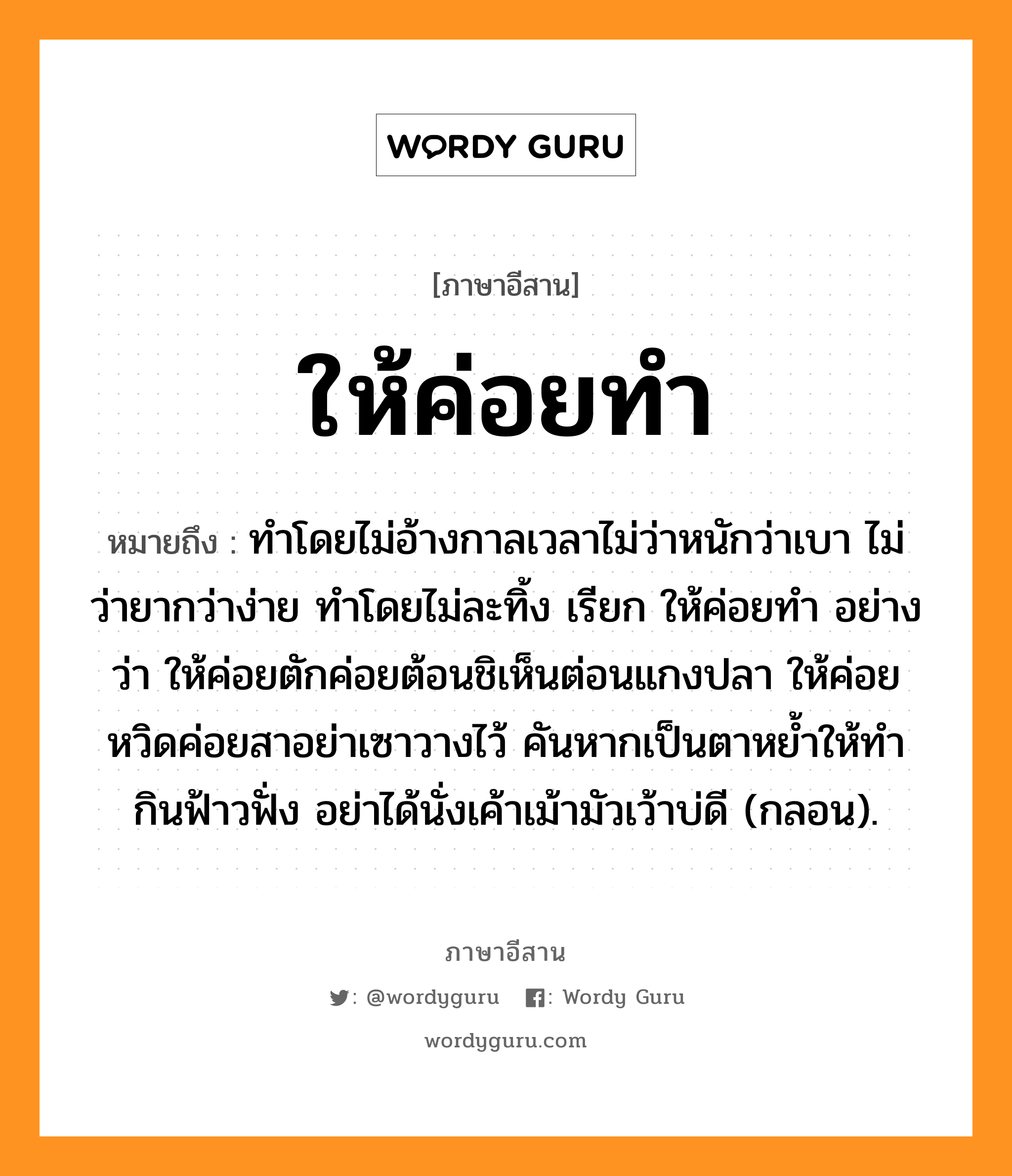 ให้ค่อยทำ หมายถึงอะไร, ภาษาอีสาน ให้ค่อยทำ หมายถึง ทำโดยไม่อ้างกาลเวลาไม่ว่าหนักว่าเบา ไม่ว่ายากว่าง่าย ทำโดยไม่ละทิ้ง เรียก ให้ค่อยทำ อย่างว่า ให้ค่อยตักค่อยต้อนชิเห็นต่อนแกงปลา ให้ค่อยหวิดค่อยสาอย่าเซาวางไว้ คันหากเป็นตาหย้ำให้ทำกินฟ้าวฟั่ง อย่าได้นั่งเค้าเม้ามัวเว้าบ่ดี (กลอน). หมวด ให้ - ค่อย - ทำ