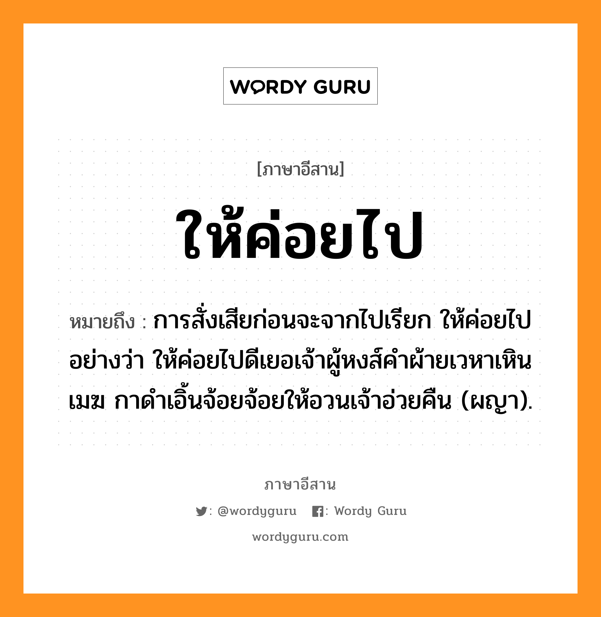 ให้ค่อยไป หมายถึงอะไร, ภาษาอีสาน ให้ค่อยไป หมายถึง การสั่งเสียก่อนจะจากไปเรียก ให้ค่อยไป อย่างว่า ให้ค่อยไปดีเยอเจ้าผู้หงส์คำผ้ายเวหาเหินเมฆ กาดำเอิ้นจ้อยจ้อยให้อวนเจ้าอ่วยคืน (ผญา). หมวด ให้ - ค่อย - ไป