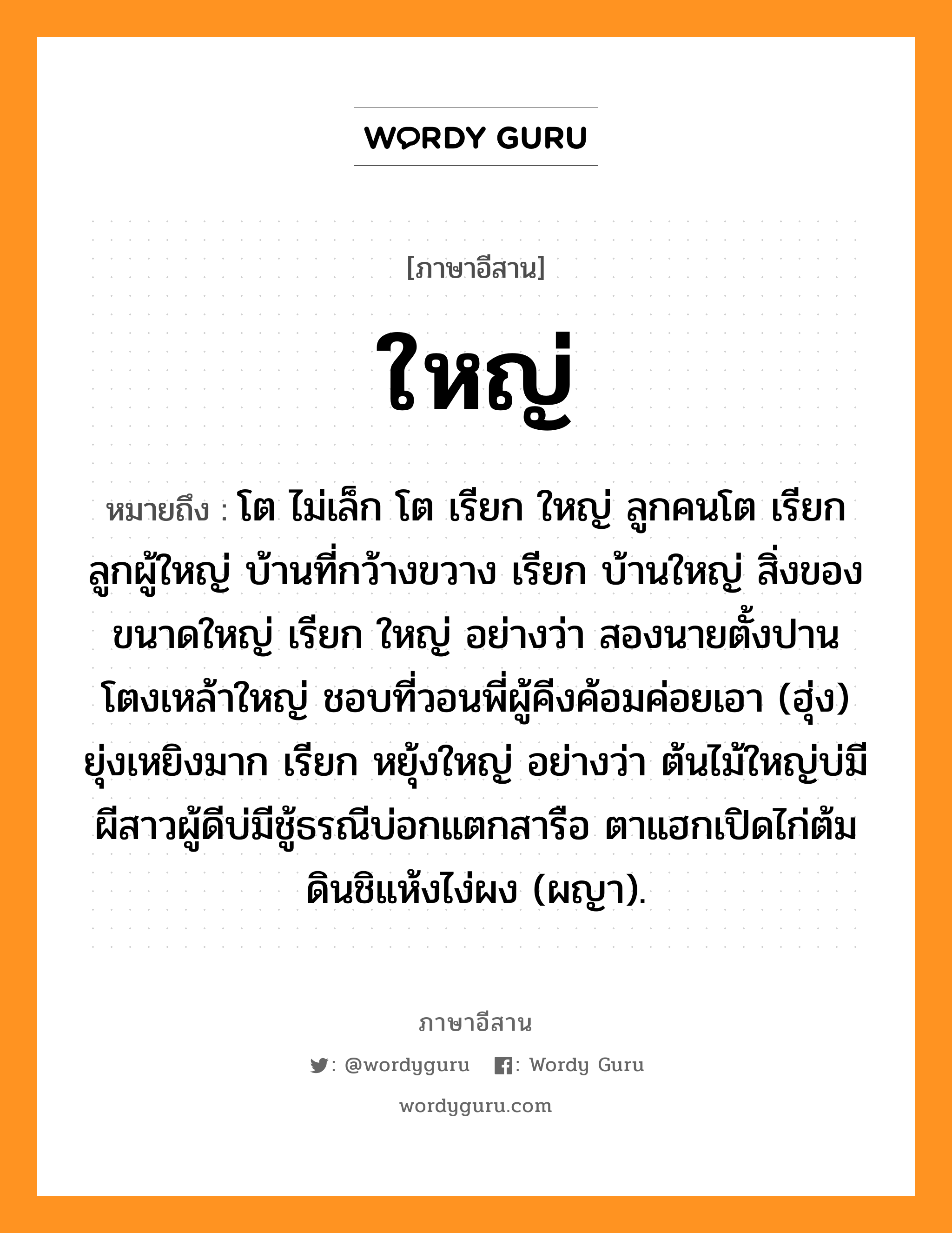 ใหญ่ หมายถึงอะไร, ภาษาอีสาน ใหญ่ หมายถึง โต ไม่เล็ก โต เรียก ใหญ่ ลูกคนโต เรียก ลูกผู้ใหญ่ บ้านที่กว้างขวาง เรียก บ้านใหญ่ สิ่งของขนาดใหญ่ เรียก ใหญ่ อย่างว่า สองนายตั้งปานโตงเหล้าใหญ่ ชอบที่วอนพี่ผู้คีงค้อมค่อยเอา (ฮุ่ง) ยุ่งเหยิงมาก เรียก หยุ้งใหญ่ อย่างว่า ต้นไม้ใหญ่บ่มีผีสาวผู้ดีบ่มีชู้ธรณีบ่อกแตกสารือ ตาแฮกเปิดไก่ต้มดินชิแห้งไง่ผง (ผญา). หมวด ใหญ่