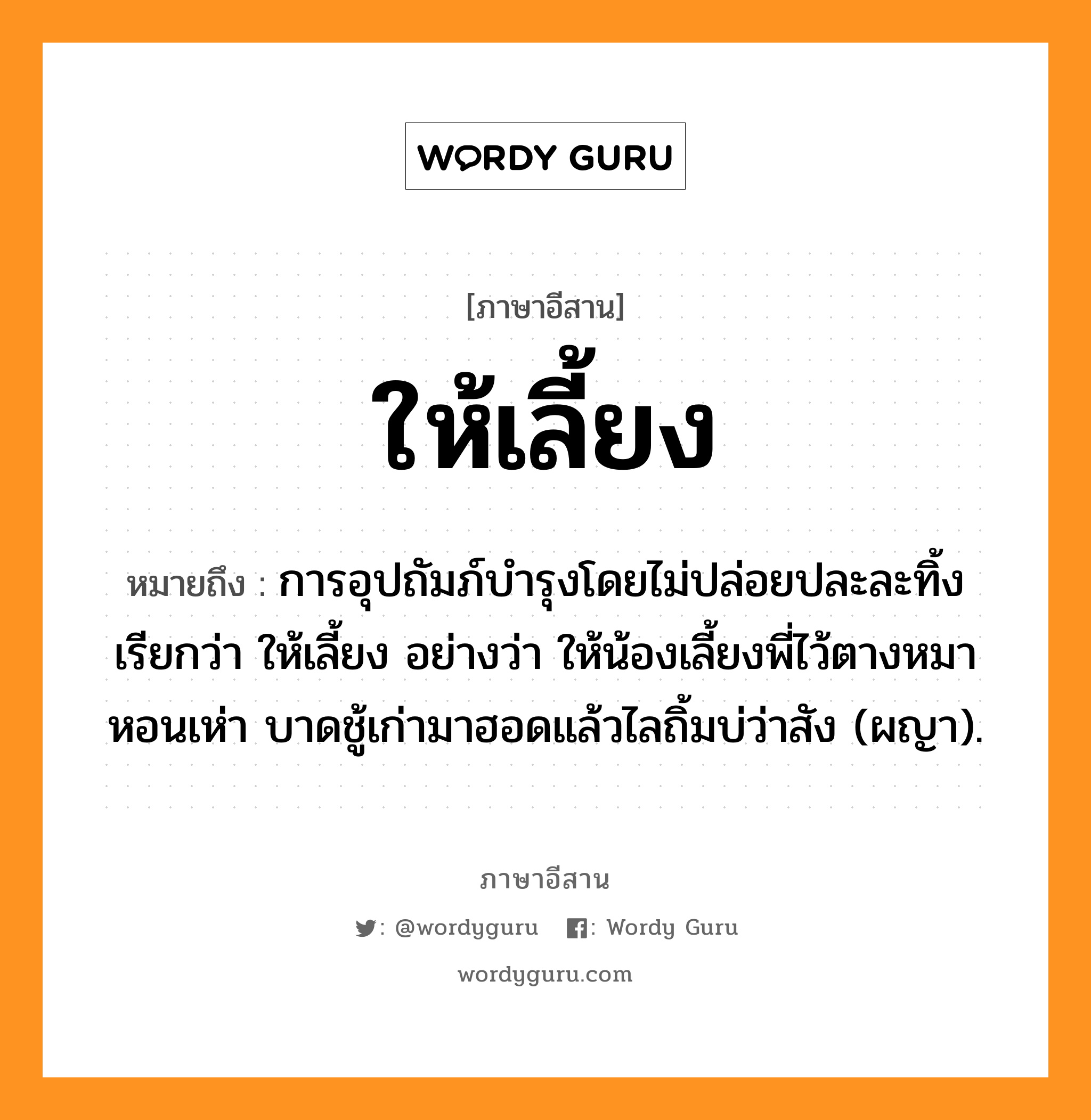 ให้เลี้ยง หมายถึงอะไร, ภาษาอีสาน ให้เลี้ยง หมายถึง การอุปถัมภ์บำรุงโดยไม่ปล่อยปละละทิ้ง เรียกว่า ให้เลี้ยง อย่างว่า ให้น้องเลี้ยงพี่ไว้ตางหมาหอนเห่า บาดชู้เก่ามาฮอดแล้วไลถิ้มบ่ว่าสัง (ผญา). หมวด ให้ - เลี้ยง