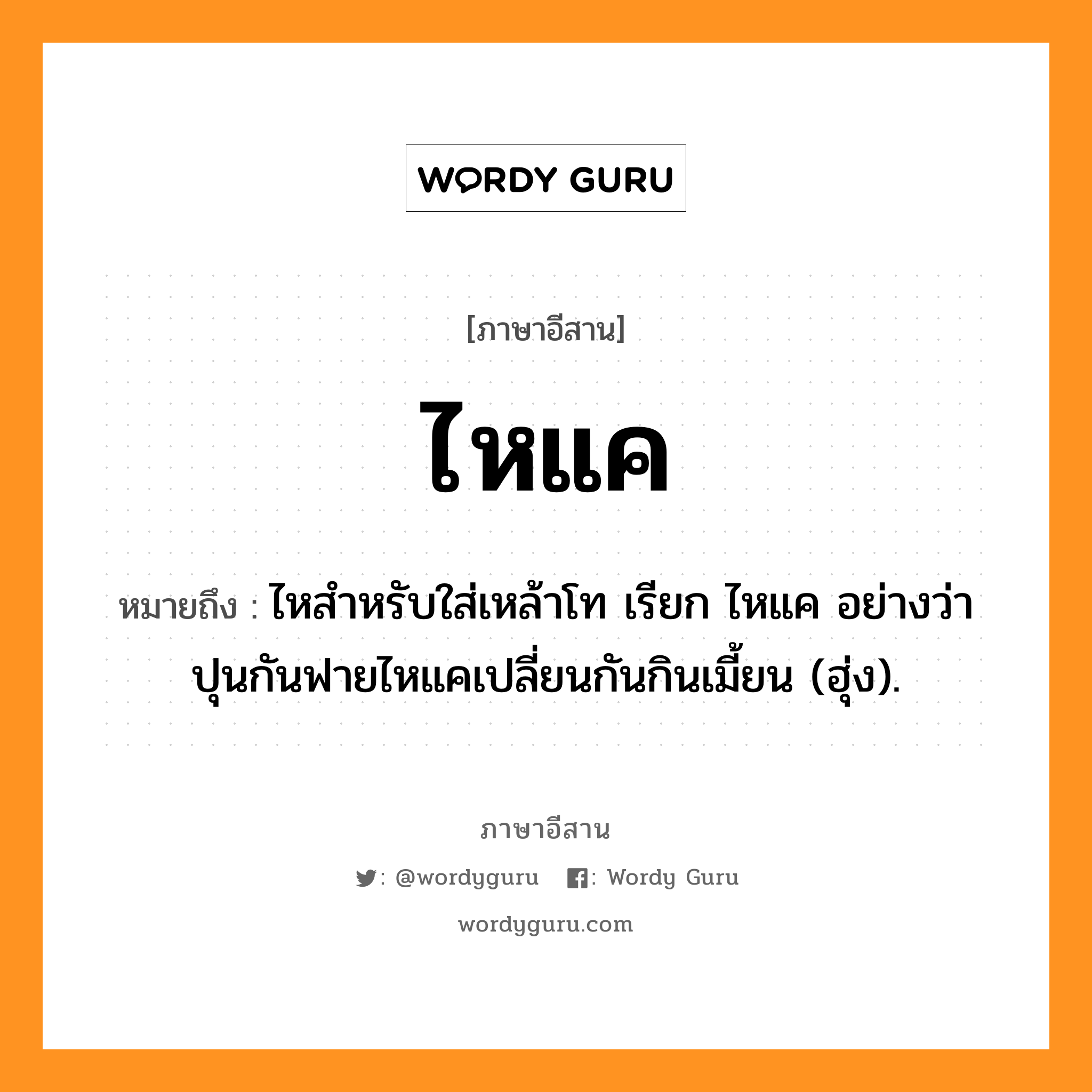 ไหแค หมายถึงอะไร, ภาษาอีสาน ไหแค หมายถึง ไหสำหรับใส่เหล้าโท เรียก ไหแค อย่างว่า ปุนกันฟายไหแคเปลี่ยนกันกินเมี้ยน (ฮุ่ง). หมวด ไห - แค