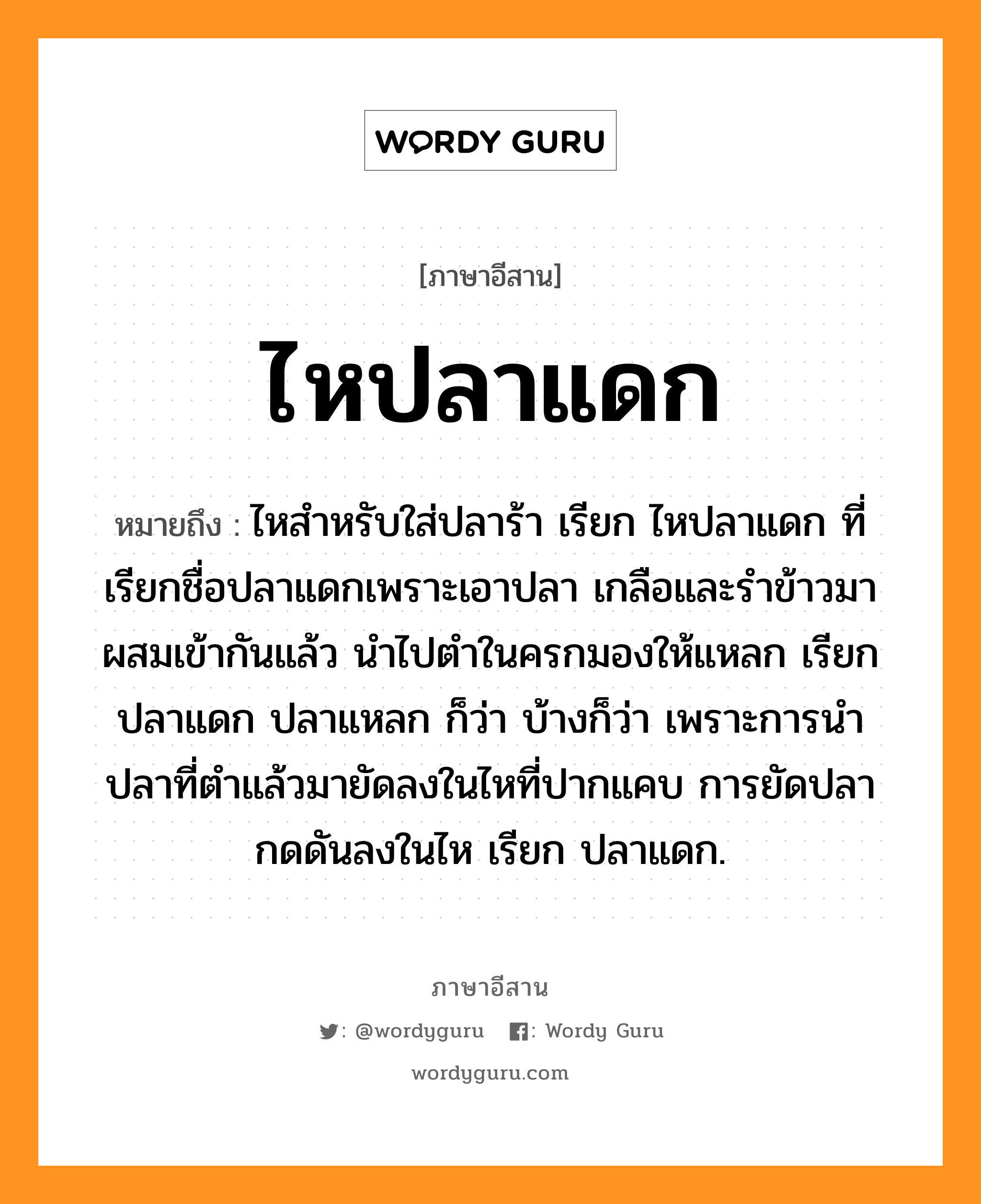 ไหปลาแดก หมายถึงอะไร, ภาษาอีสาน ไหปลาแดก หมายถึง ไหสำหรับใส่ปลาร้า เรียก ไหปลาแดก ที่เรียกชื่อปลาแดกเพราะเอาปลา เกลือและรำข้าวมาผสมเข้ากันแล้ว นำไปตำในครกมองให้แหลก เรียก ปลาแดก ปลาแหลก ก็ว่า บ้างก็ว่า เพราะการนำปลาที่ตำแล้วมายัดลงในไหที่ปากแคบ การยัดปลากดดันลงในไห เรียก ปลาแดก. หมวด ไห - ปลา - แดก