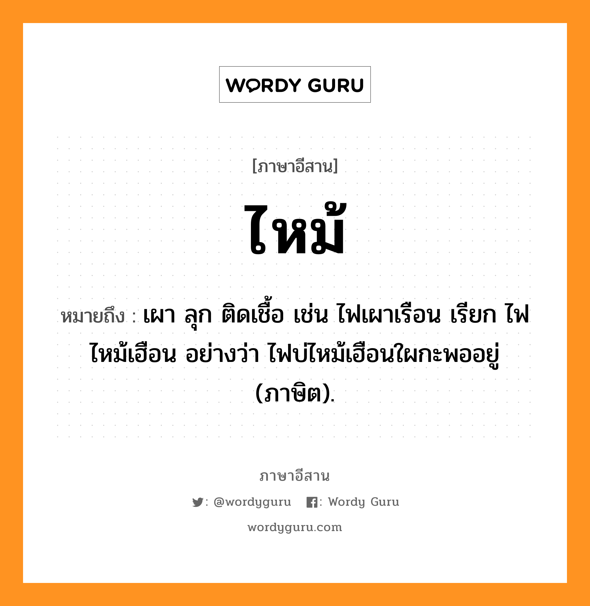 ไหม้ หมายถึงอะไร, ภาษาอีสาน ไหม้ หมายถึง เผา ลุก ติดเชื้อ เช่น ไฟเผาเรือน เรียก ไฟไหม้เฮือน อย่างว่า ไฟบ่ไหม้เฮือนใผกะพออยู่ (ภาษิต). หมวด ไหม้