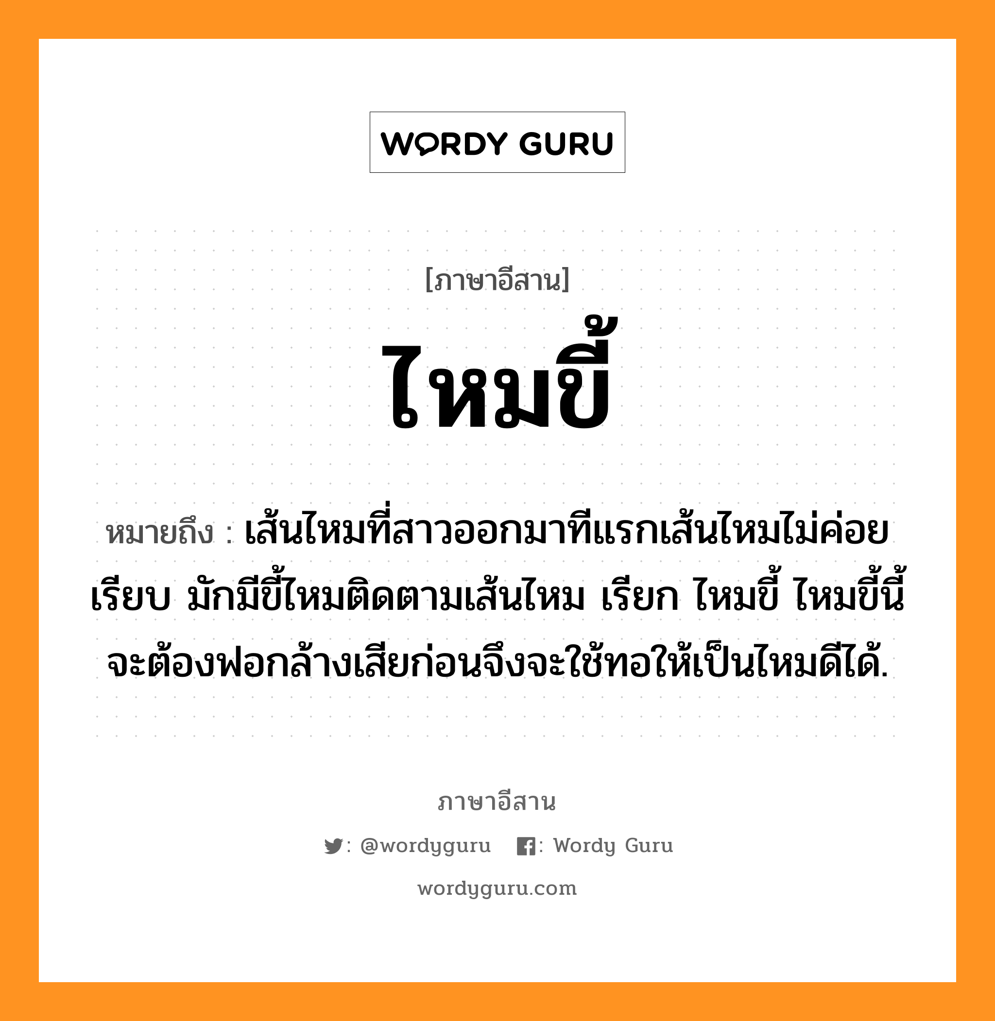 ไหมขี้ หมายถึงอะไร, ภาษาอีสาน ไหมขี้ หมายถึง เส้นไหมที่สาวออกมาทีแรกเส้นไหมไม่ค่อยเรียบ มักมีขี้ไหมติดตามเส้นไหม เรียก ไหมขี้ ไหมขี้นี้จะต้องฟอกล้างเสียก่อนจึงจะใช้ทอให้เป็นไหมดีได้. หมวด ไหม - ขี้