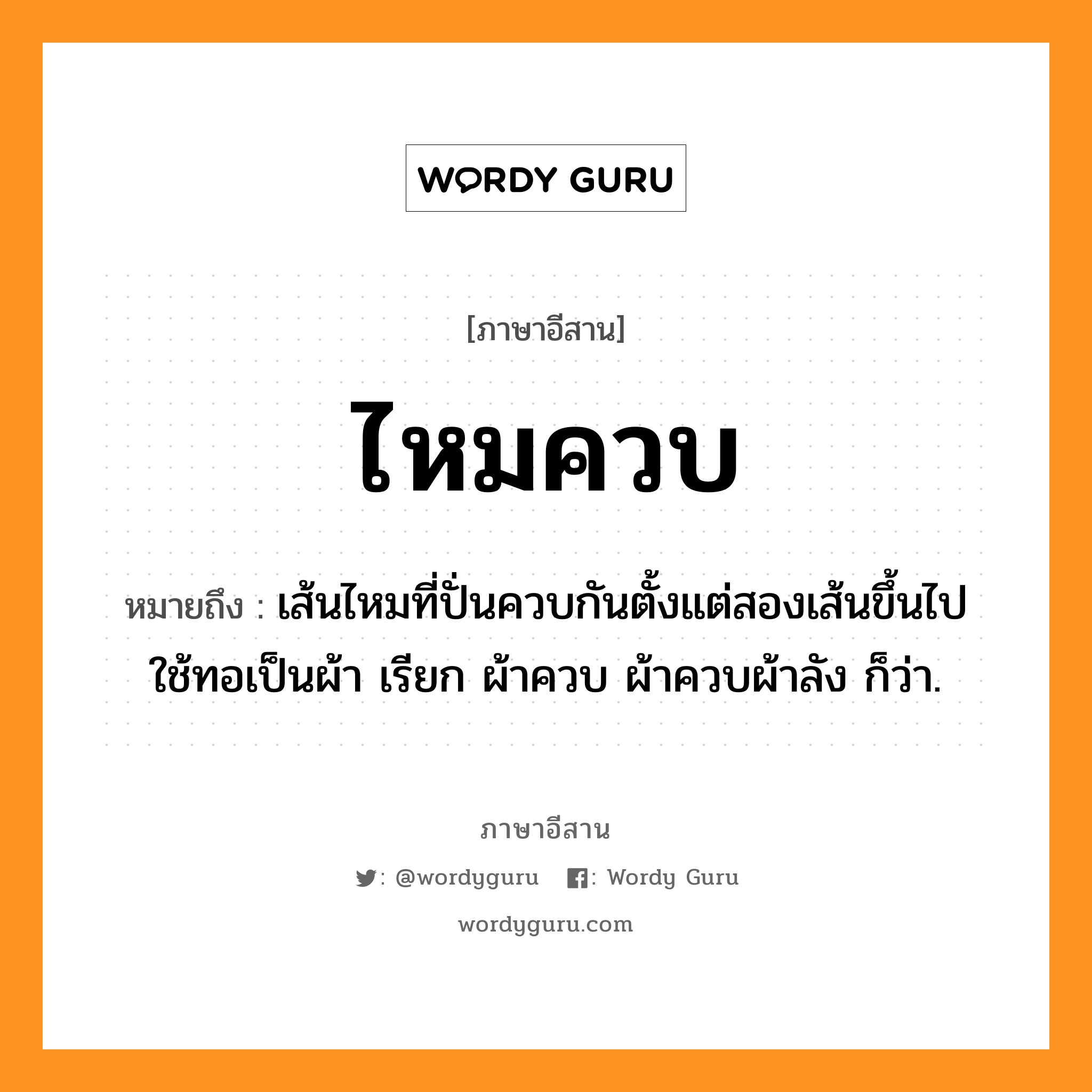 ไหมควบ หมายถึงอะไร, ภาษาอีสาน ไหมควบ หมายถึง เส้นไหมที่ปั่นควบกันตั้งแต่สองเส้นขึ้นไป ใช้ทอเป็นผ้า เรียก ผ้าควบ ผ้าควบผ้าลัง ก็ว่า. หมวด ไหม - ควบ