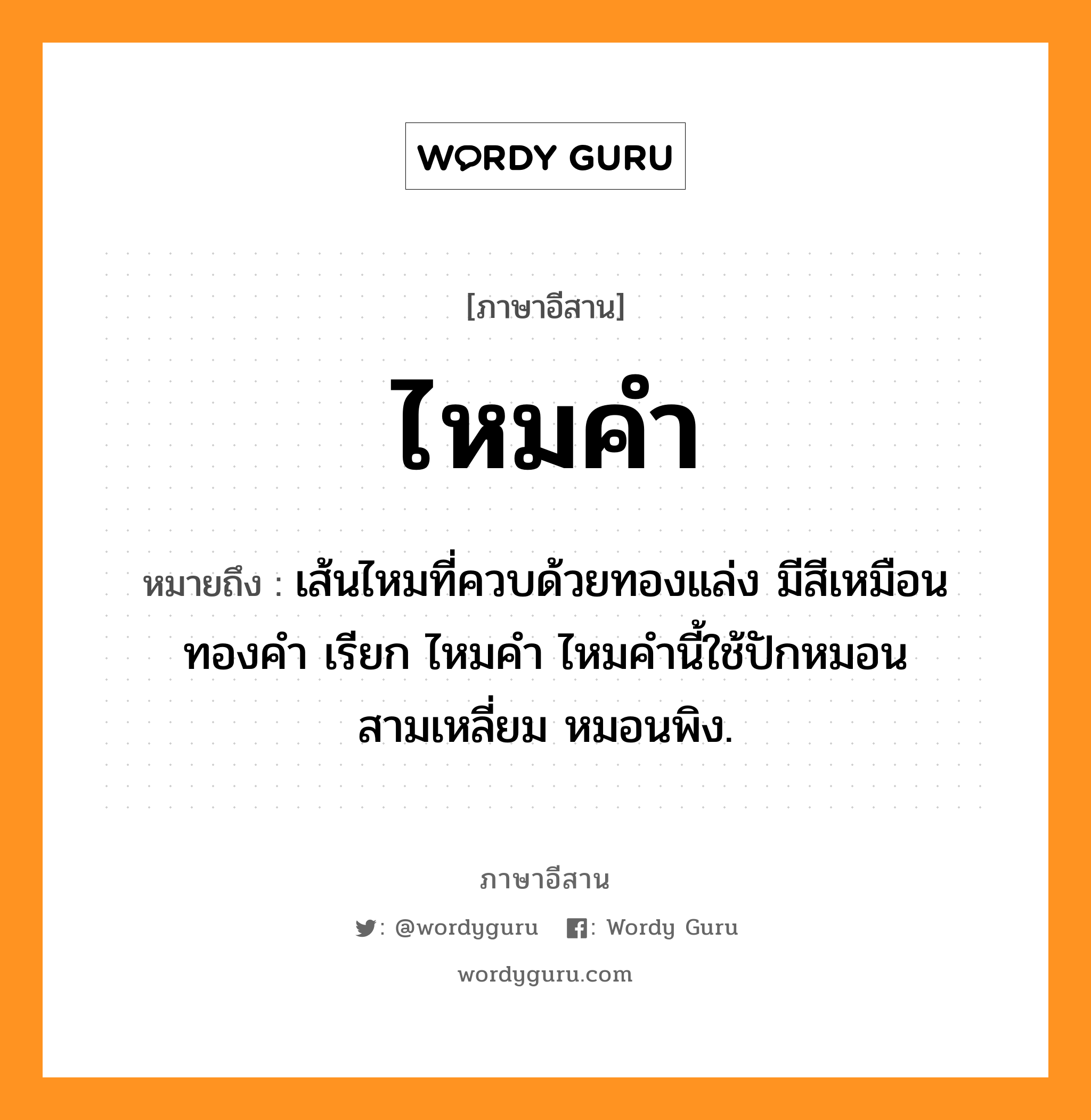 ไหมคำ หมายถึงอะไร, ภาษาอีสาน ไหมคำ หมายถึง เส้นไหมที่ควบด้วยทองแล่ง มีสีเหมือนทองคำ เรียก ไหมคำ ไหมคำนี้ใช้ปักหมอนสามเหลี่ยม หมอนพิง. หมวด ไหม - คำ