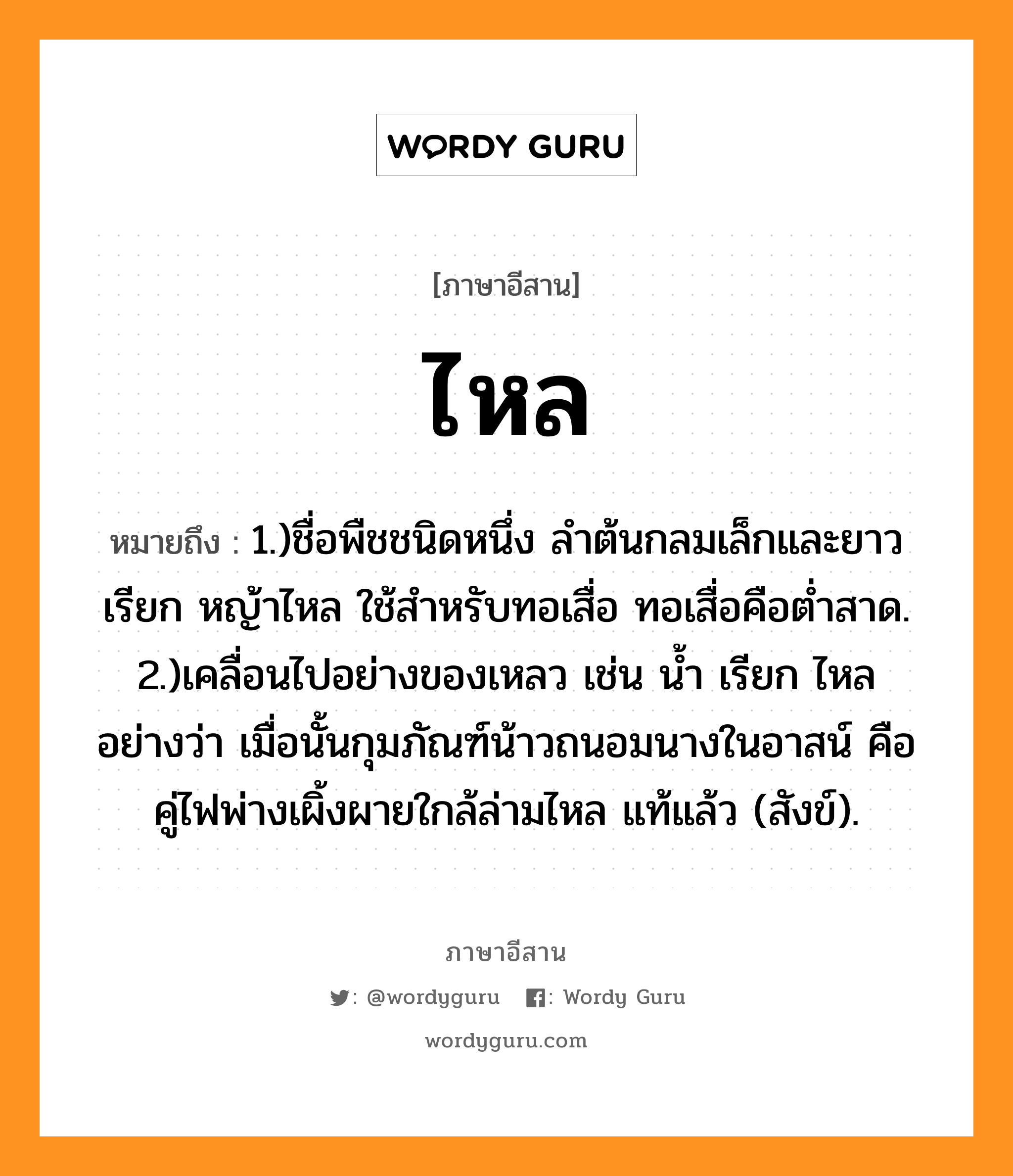 ไหล หมายถึงอะไร, ภาษาอีสาน ไหล หมายถึง 1.)ชื่อพืชชนิดหนึ่ง ลำต้นกลมเล็กและยาว เรียก หญ้าไหล ใช้สำหรับทอเสื่อ ทอเสื่อคือต่ำสาด. 2.)เคลื่อนไปอย่างของเหลว เช่น น้ำ เรียก ไหล อย่างว่า เมื่อนั้นกุมภัณฑ์น้าวถนอมนางในอาสน์ คือคู่ไฟพ่างเผิ้งผายใกล้ล่ามไหล แท้แล้ว (สังข์). หมวด ไหล