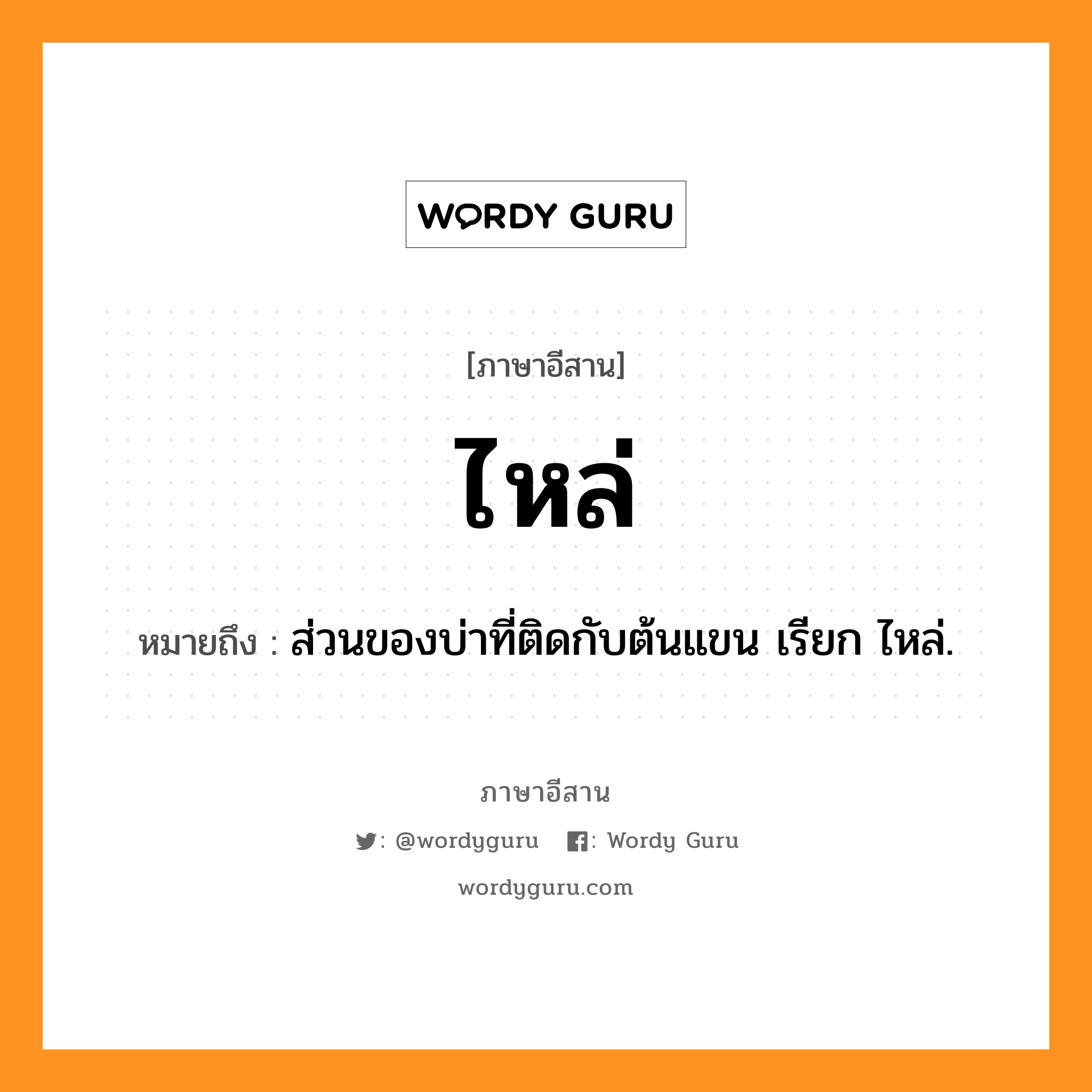 ไหล่ หมายถึงอะไร, ภาษาอีสาน ไหล่ หมายถึง ส่วนของบ่าที่ติดกับต้นแขน เรียก ไหล่. หมวด ไหล่