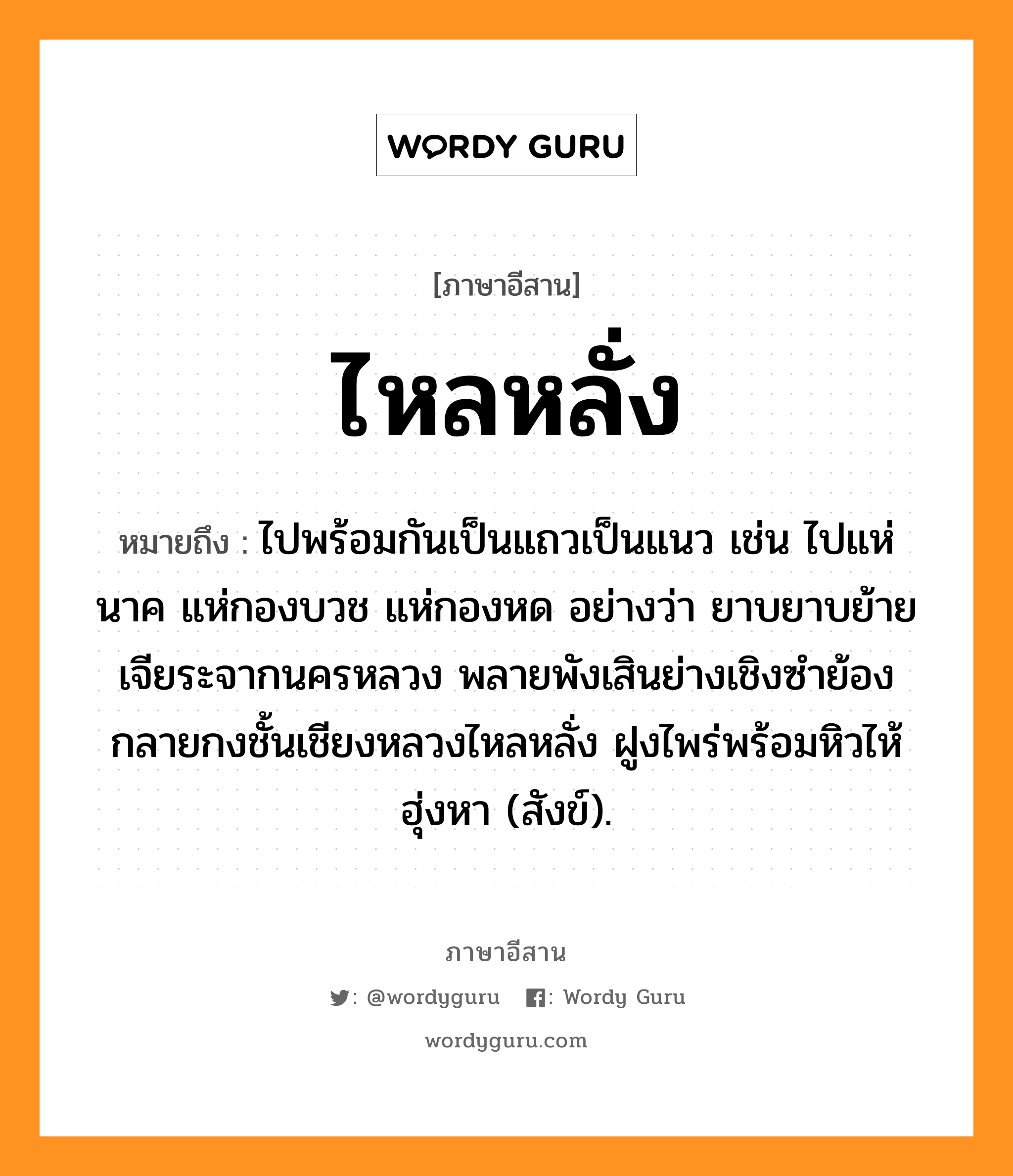 ไหลหลั่ง หมายถึงอะไร, ภาษาอีสาน ไหลหลั่ง หมายถึง ไปพร้อมกันเป็นแถวเป็นแนว เช่น ไปแห่นาค แห่กองบวช แห่กองหด อย่างว่า ยาบยาบย้ายเจียระจากนครหลวง พลายพังเสินย่างเชิงซำย้อง กลายกงชั้นเชียงหลวงไหลหลั่ง ฝูงไพร่พร้อมหิวไห้ฮุ่งหา (สังข์). หมวด ไหล - หลั่ง