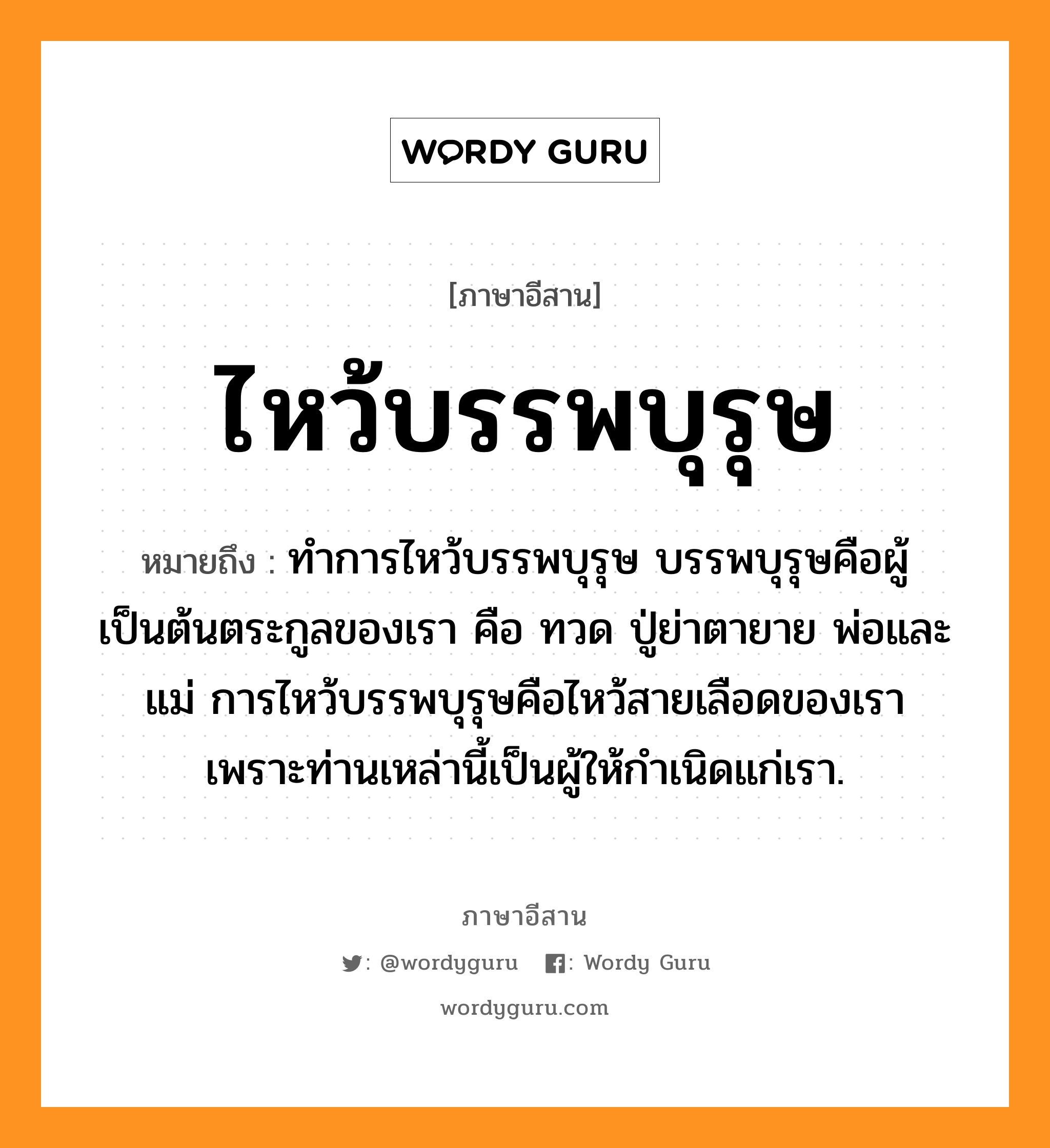 ไหว้บรรพบุรุษ หมายถึงอะไร, ภาษาอีสาน ไหว้บรรพบุรุษ หมายถึง ทำการไหว้บรรพบุรุษ บรรพบุรุษคือผู้เป็นต้นตระกูลของเรา คือ ทวด ปู่ย่าตายาย พ่อและแม่ การไหว้บรรพบุรุษคือไหว้สายเลือดของเรา เพราะท่านเหล่านี้เป็นผู้ให้กำเนิดแก่เรา. หมวด ว่าย - บัน - พะ - บุ - หรุด