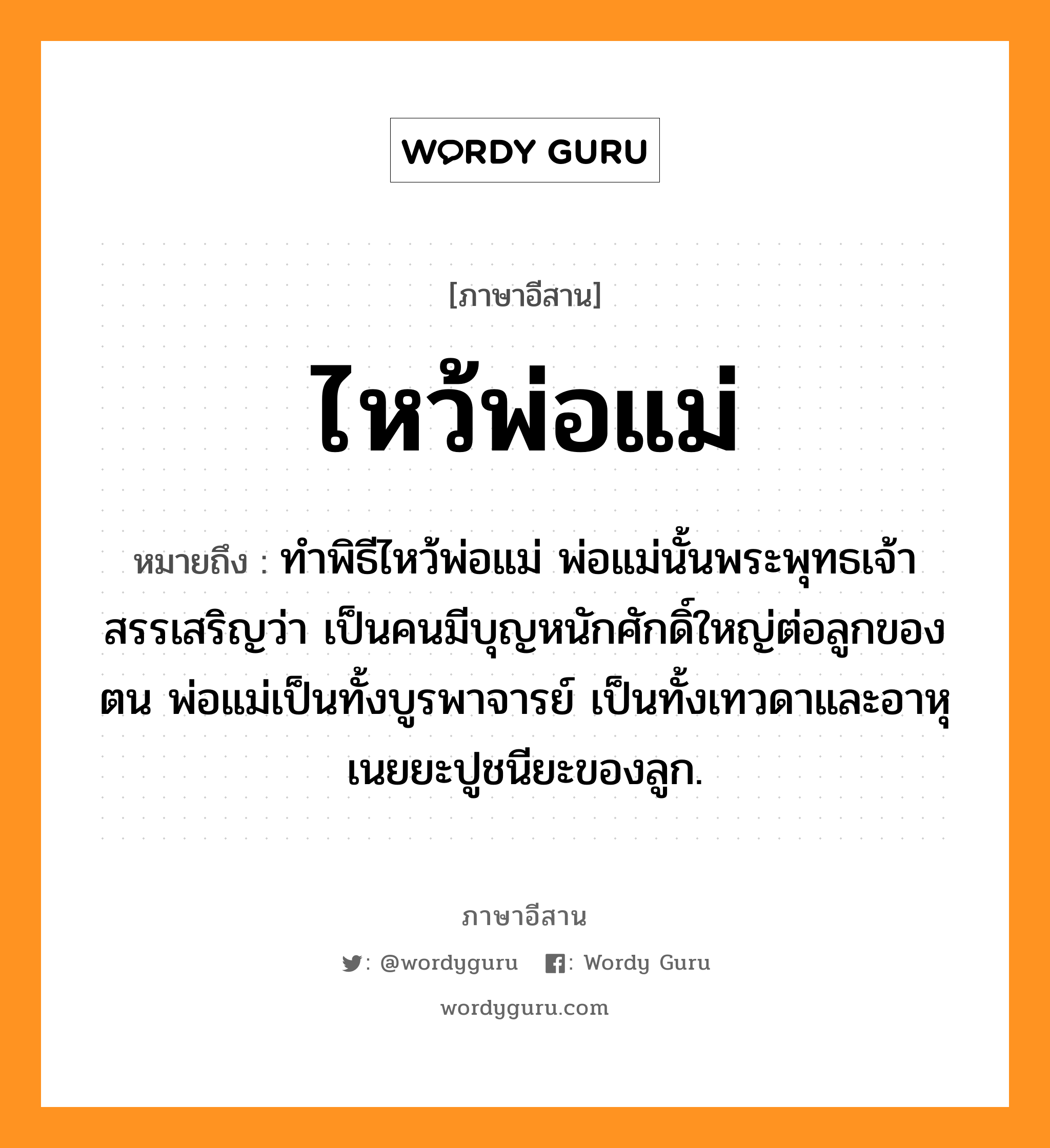 ไหว้พ่อแม่ หมายถึงอะไร, ภาษาอีสาน ไหว้พ่อแม่ หมายถึง ทำพิธีไหว้พ่อแม่ พ่อแม่นั้นพระพุทธเจ้าสรรเสริญว่า เป็นคนมีบุญหนักศักดิ์ใหญ่ต่อลูกของตน พ่อแม่เป็นทั้งบูรพาจารย์ เป็นทั้งเทวดาและอาหุเนยยะปูชนียะของลูก. หมวด ว่าย - พ่อ - แม่