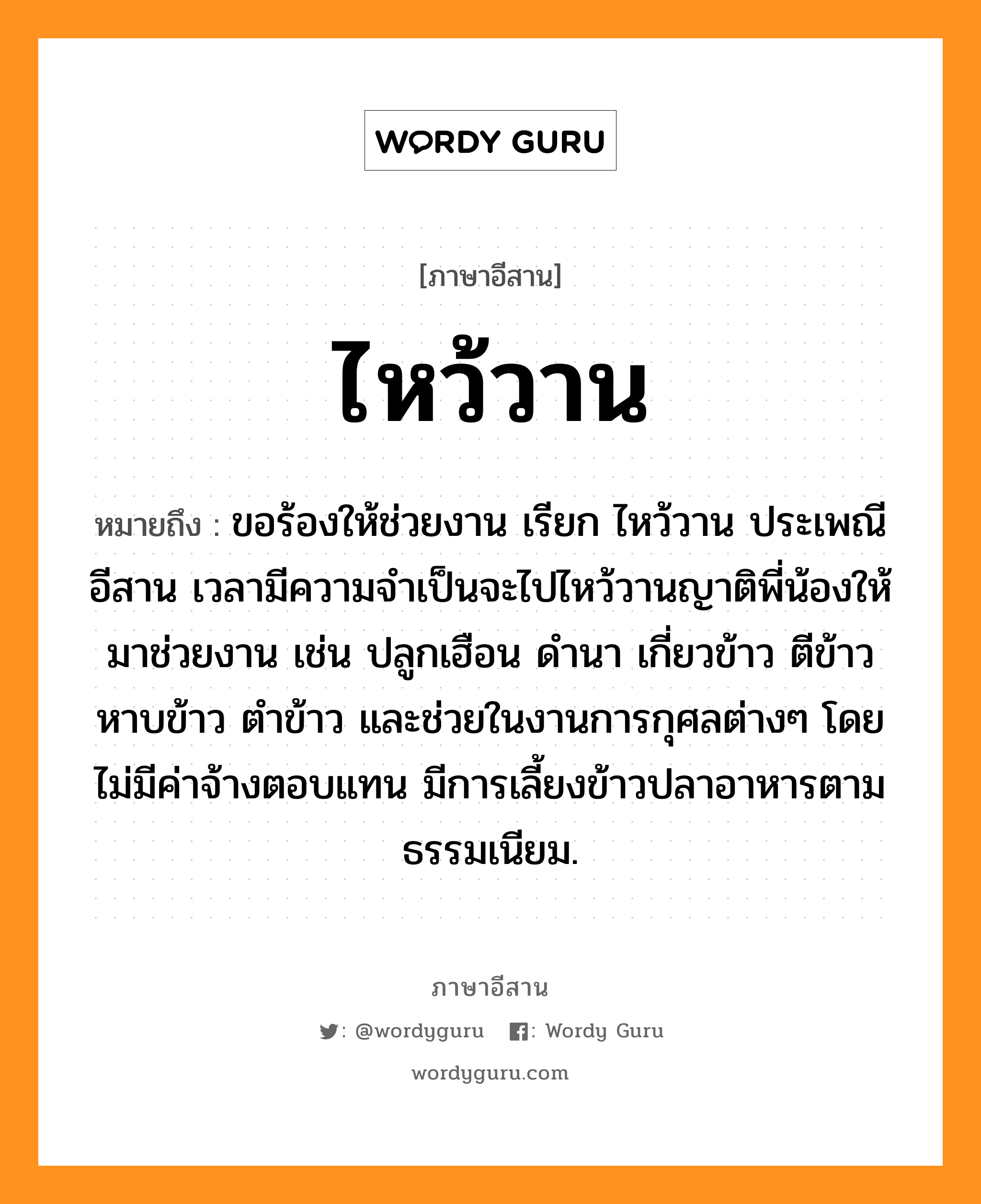 ไหว้วาน หมายถึงอะไร, ภาษาอีสาน ไหว้วาน หมายถึง ขอร้องให้ช่วยงาน เรียก ไหว้วาน ประเพณีอีสาน เวลามีความจำเป็นจะไปไหว้วานญาติพี่น้องให้มาช่วยงาน เช่น ปลูกเฮือน ดำนา เกี่ยวข้าว ตีข้าว หาบข้าว ตำข้าว และช่วยในงานการกุศลต่างๆ โดยไม่มีค่าจ้างตอบแทน มีการเลี้ยงข้าวปลาอาหารตามธรรมเนียม. หมวด ว่าย - วาน