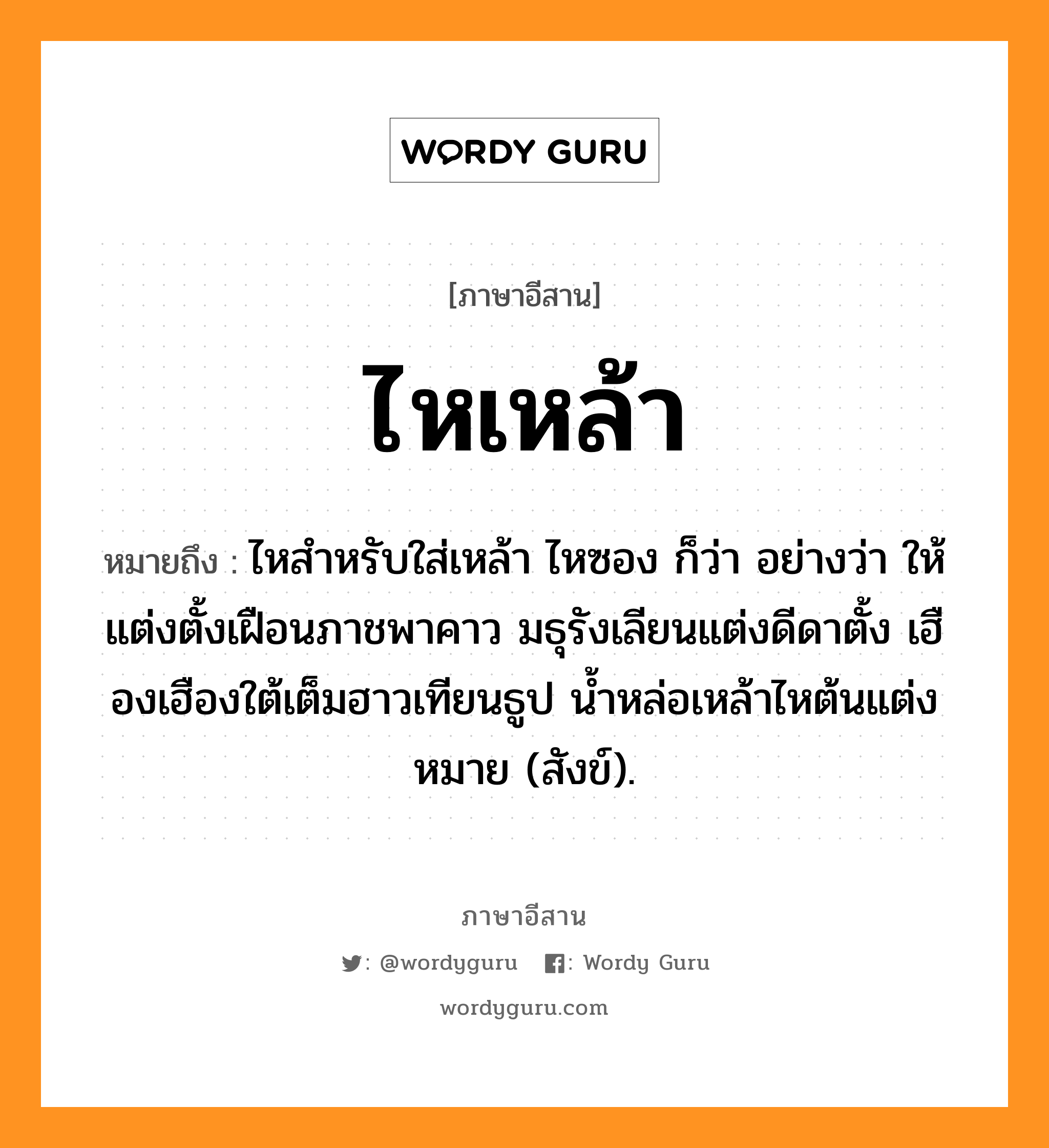 ไหเหล้า หมายถึงอะไร, ภาษาอีสาน ไหเหล้า หมายถึง ไหสำหรับใส่เหล้า ไหซอง ก็ว่า อย่างว่า ให้แต่งตั้งเฝือนภาชพาคาว มธุรังเลียนแต่งดีดาตั้ง เฮืองเฮืองใต้เต็มฮาวเทียนธูป น้ำหล่อเหล้าไหต้นแต่งหมาย (สังข์). หมวด ไห - เหล้า