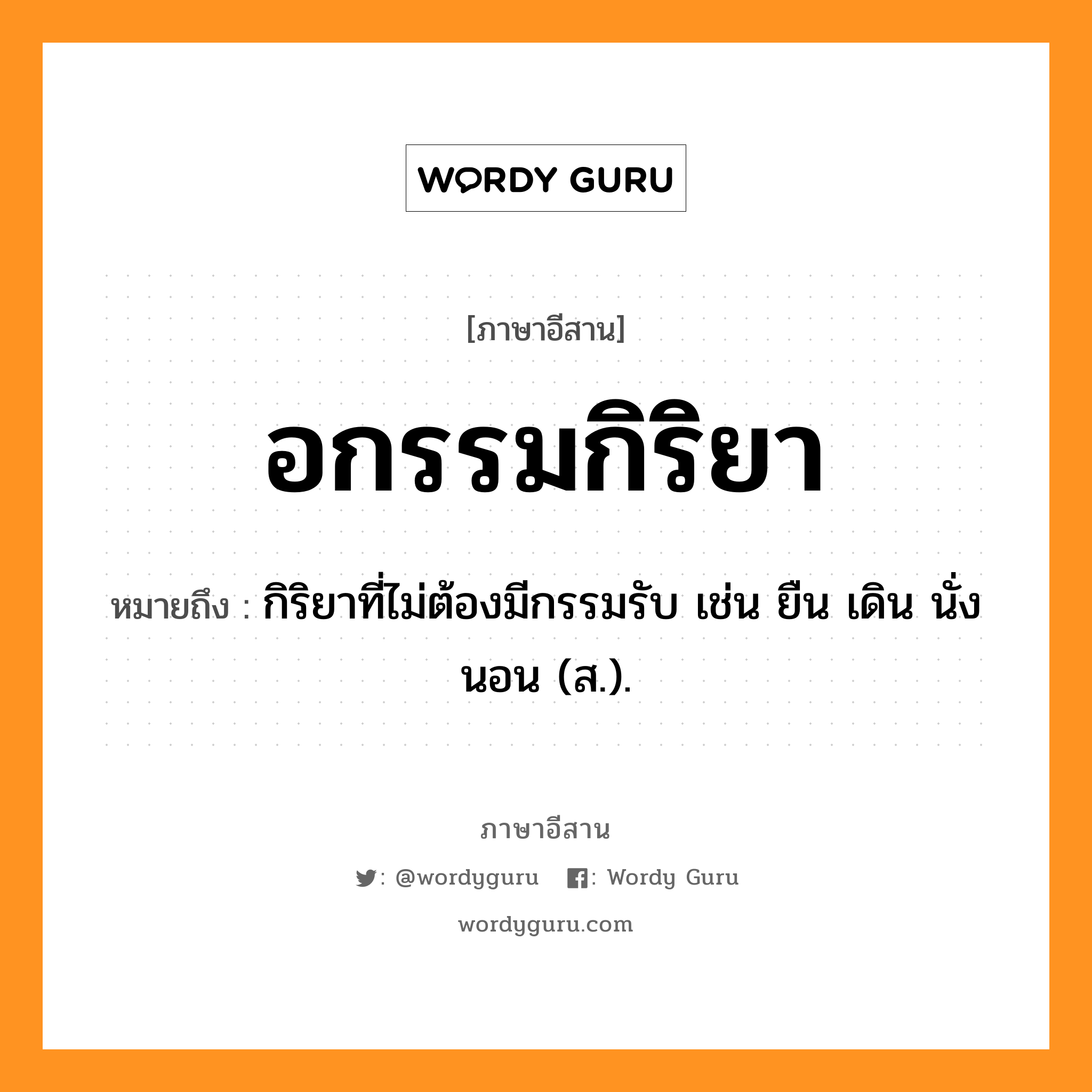 อกรรมกิริยา หมายถึงอะไร, ภาษาอีสาน อกรรมกิริยา หมายถึง กิริยาที่ไม่ต้องมีกรรมรับ เช่น ยืน เดิน นั่ง นอน (ส.). หมวด อะ - กำ - กิ - ริ - ยา