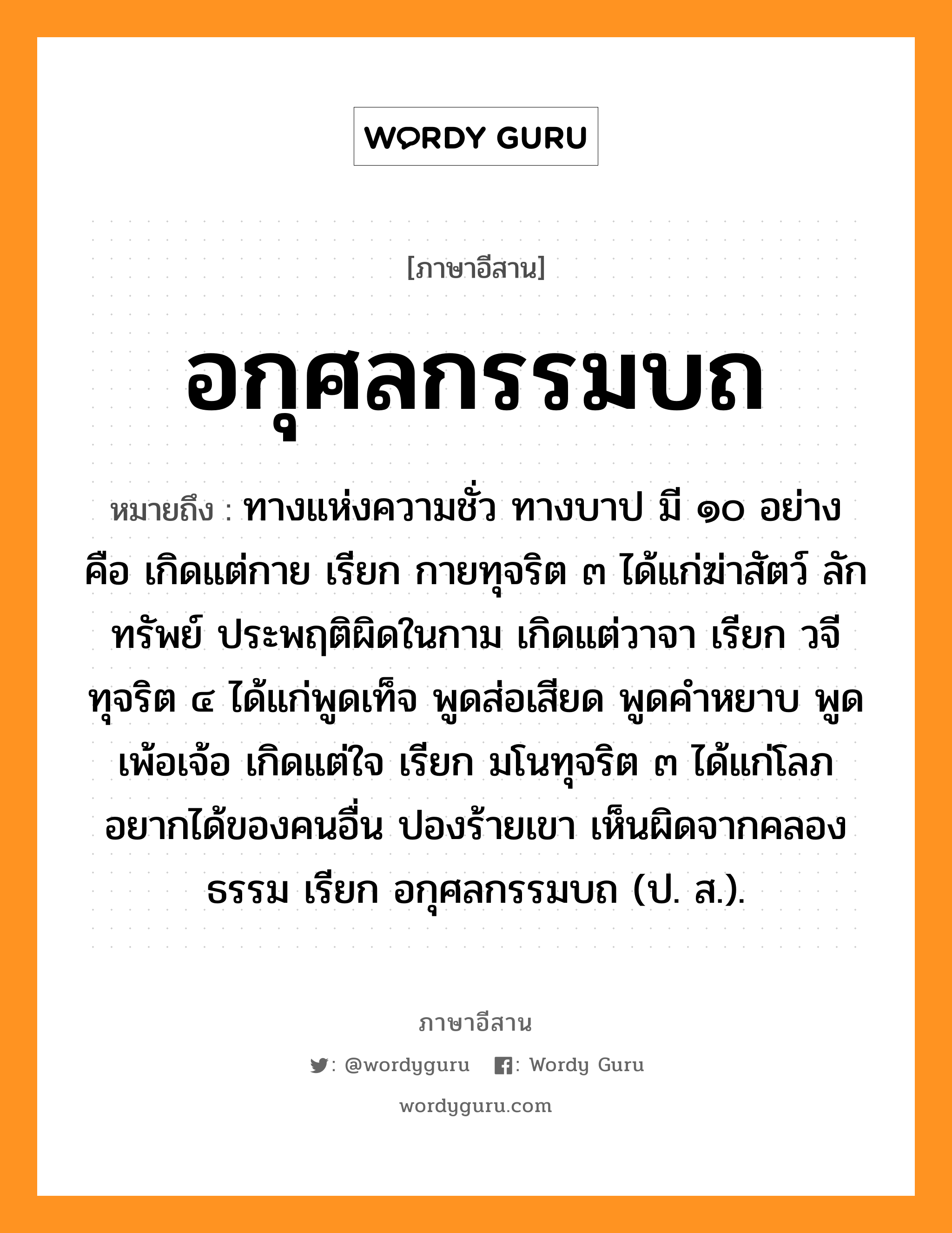 อกุศลกรรมบถ หมายถึงอะไร, ภาษาอีสาน อกุศลกรรมบถ หมายถึง ทางแห่งความชั่ว ทางบาป มี ๑๐ อย่าง คือ เกิดแต่กาย เรียก กายทุจริต ๓ ได้แก่ฆ่าสัตว์ ลักทรัพย์ ประพฤติผิดในกาม เกิดแต่วาจา เรียก วจีทุจริต ๔ ได้แก่พูดเท็จ พูดส่อเสียด พูดคำหยาบ พูดเพ้อเจ้อ เกิดแต่ใจ เรียก มโนทุจริต ๓ ได้แก่โลภอยากได้ของคนอื่น ปองร้ายเขา เห็นผิดจากคลองธรรม เรียก อกุศลกรรมบถ (ป. ส.). หมวด อะ - กุ - สน - ละ - กำ - มะ - บด