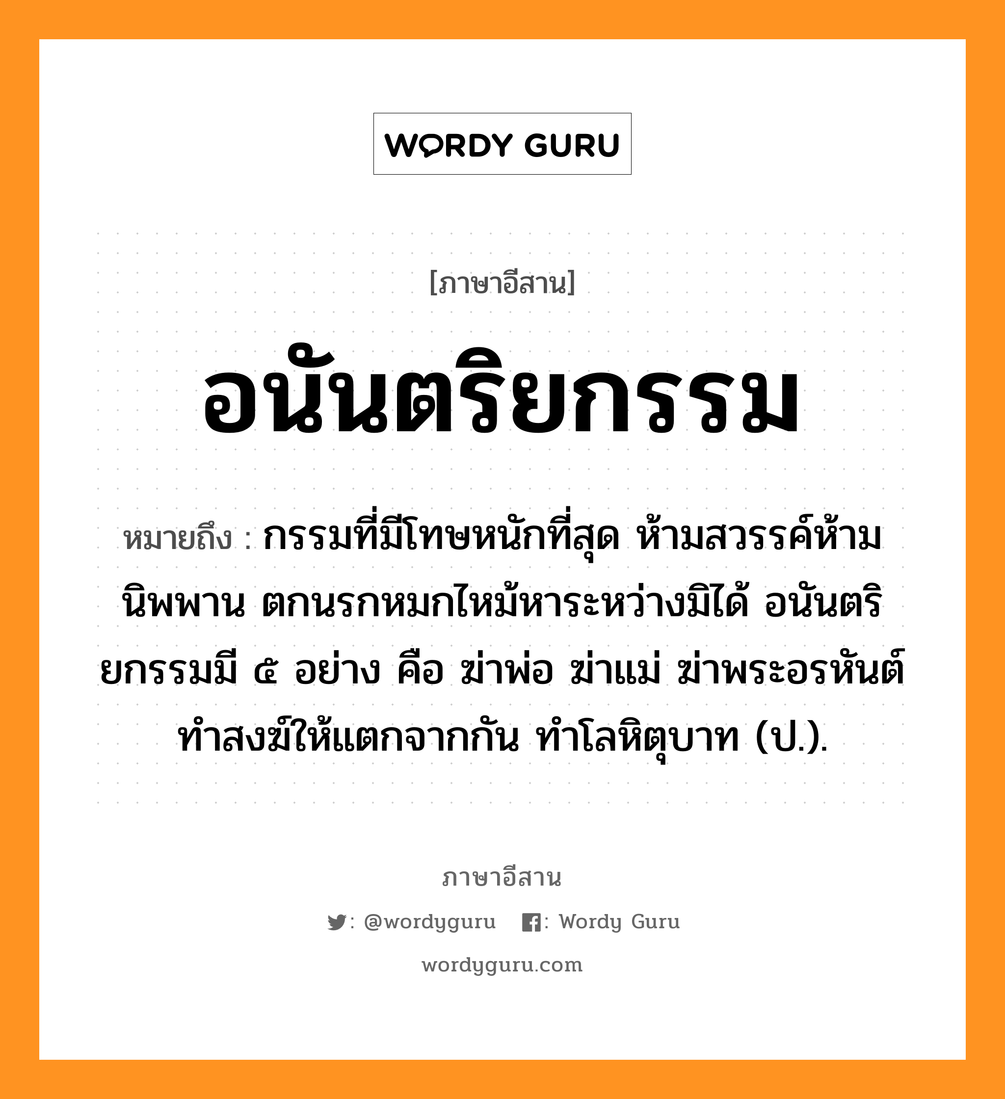 อนันตริยกรรม หมายถึงอะไร, ภาษาอีสาน อนันตริยกรรม หมายถึง กรรมที่มีโทษหนักที่สุด ห้ามสวรรค์ห้ามนิพพาน ตกนรกหมกไหม้หาระหว่างมิได้ อนันตริยกรรมมี ๕ อย่าง คือ ฆ่าพ่อ ฆ่าแม่ ฆ่าพระอรหันต์ ทำสงฆ์ให้แตกจากกัน ทำโลหิตุบาท (ป.). หมวด อะ - นัน - ตะ - ริ - ยะ - กำ